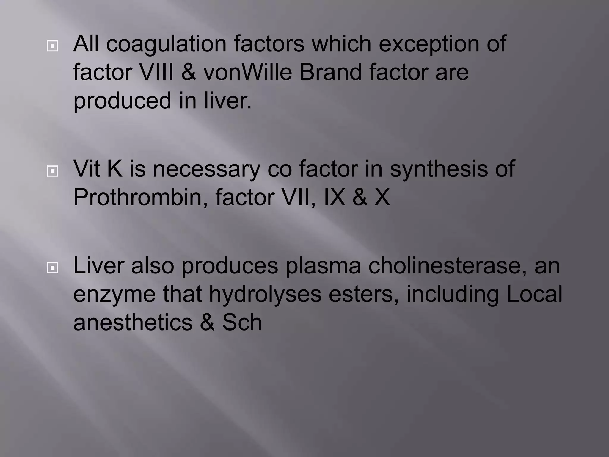  All coagulation factors which exception of
factor VIII & vonWille Brand factor are
produced in liver.
 Vit K is necessary co factor in synthesis of
Prothrombin, factor VII, IX & X
 Liver also produces plasma cholinesterase, an
enzyme that hydrolyses esters, including Local
anesthetics & Sch
 