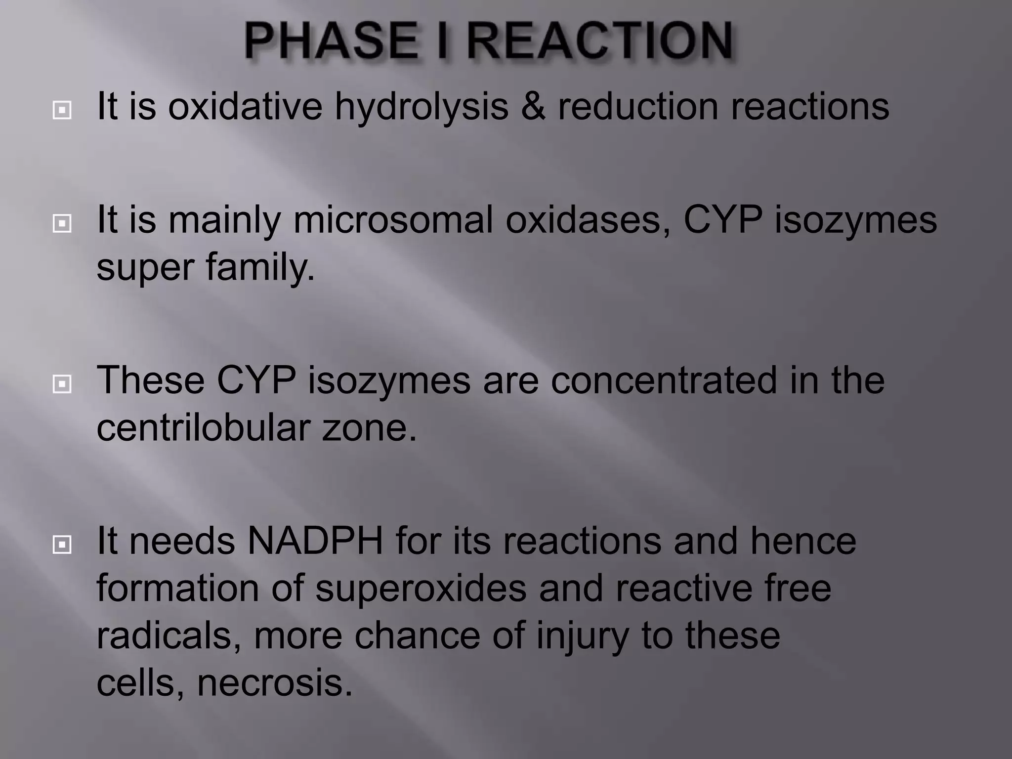  It is oxidative hydrolysis & reduction reactions
 It is mainly microsomal oxidases, CYP isozymes
super family.
 These CYP isozymes are concentrated in the
centrilobular zone.
 It needs NADPH for its reactions and hence
formation of superoxides and reactive free
radicals, more chance of injury to these
cells, necrosis.
 