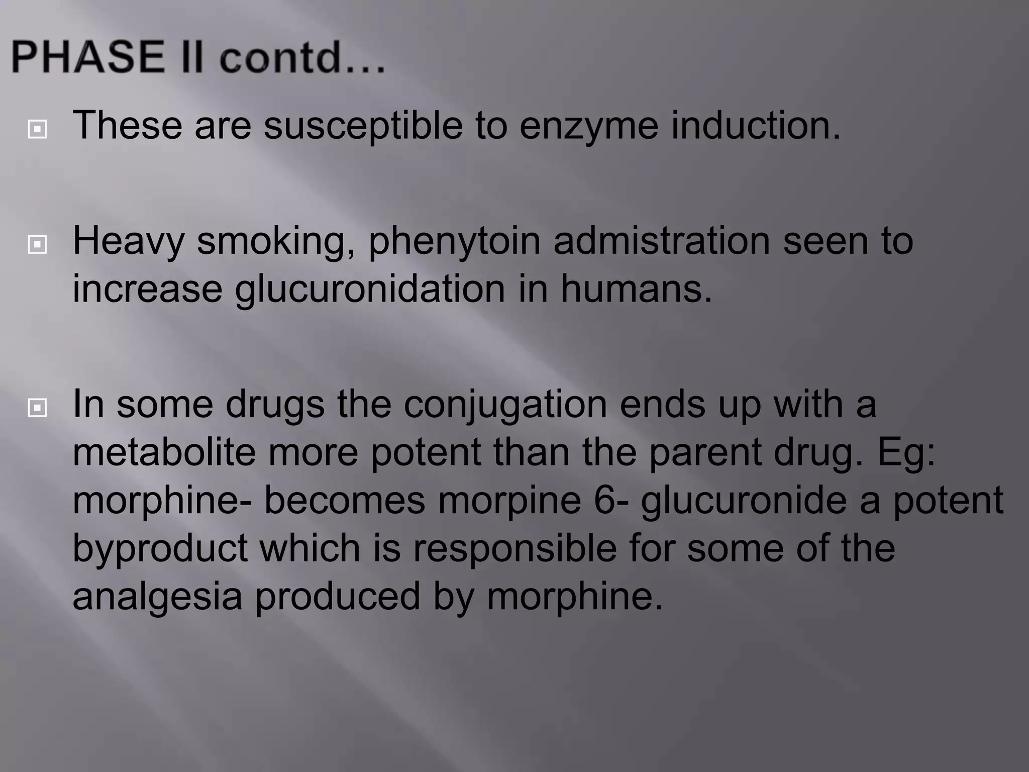  These are susceptible to enzyme induction.
 Heavy smoking, phenytoin admistration seen to
increase glucuronidation in humans.
 In some drugs the conjugation ends up with a
metabolite more potent than the parent drug. Eg:
morphine- becomes morpine 6- glucuronide a potent
byproduct which is responsible for some of the
analgesia produced by morphine.
 