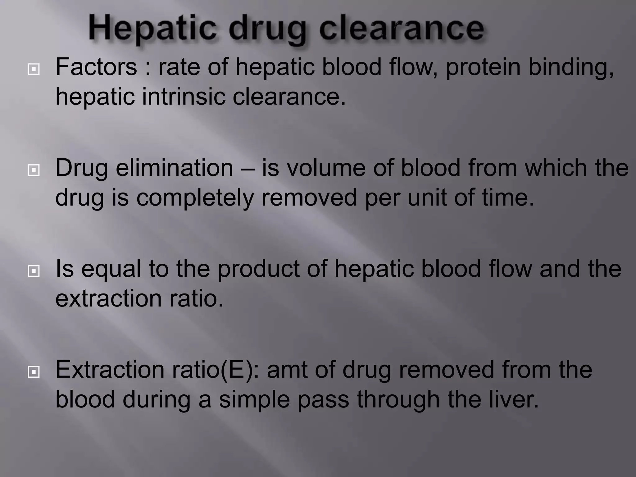  Factors : rate of hepatic blood flow, protein binding,
hepatic intrinsic clearance.
 Drug elimination – is volume of blood from which the
drug is completely removed per unit of time.
 Is equal to the product of hepatic blood flow and the
extraction ratio.
 Extraction ratio(E): amt of drug removed from the
blood during a simple pass through the liver.
 