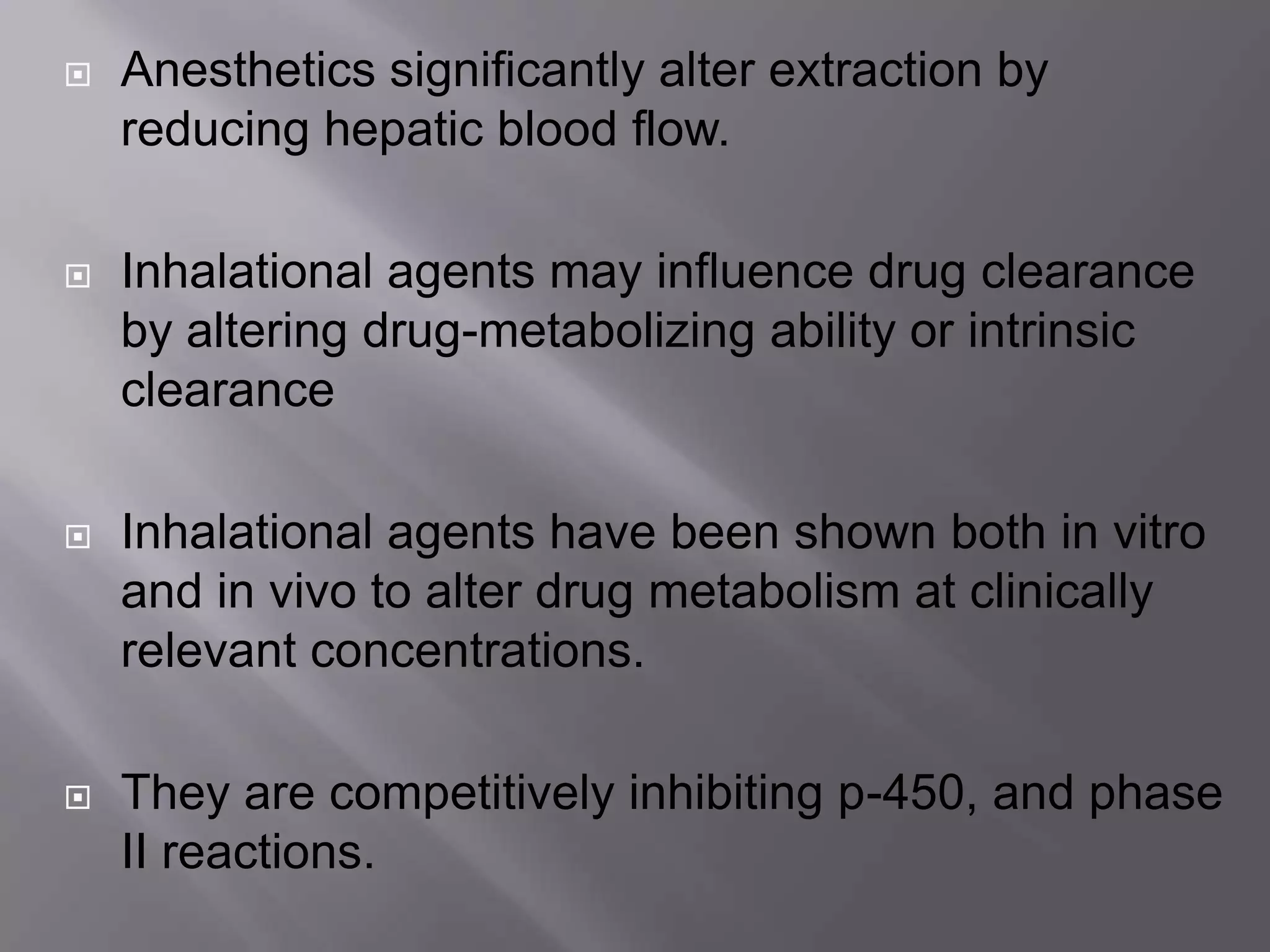  Anesthetics significantly alter extraction by
reducing hepatic blood flow.
 Inhalational agents may influence drug clearance
by altering drug-metabolizing ability or intrinsic
clearance
 Inhalational agents have been shown both in vitro
and in vivo to alter drug metabolism at clinically
relevant concentrations.
 They are competitively inhibiting p-450, and phase
II reactions.
 
