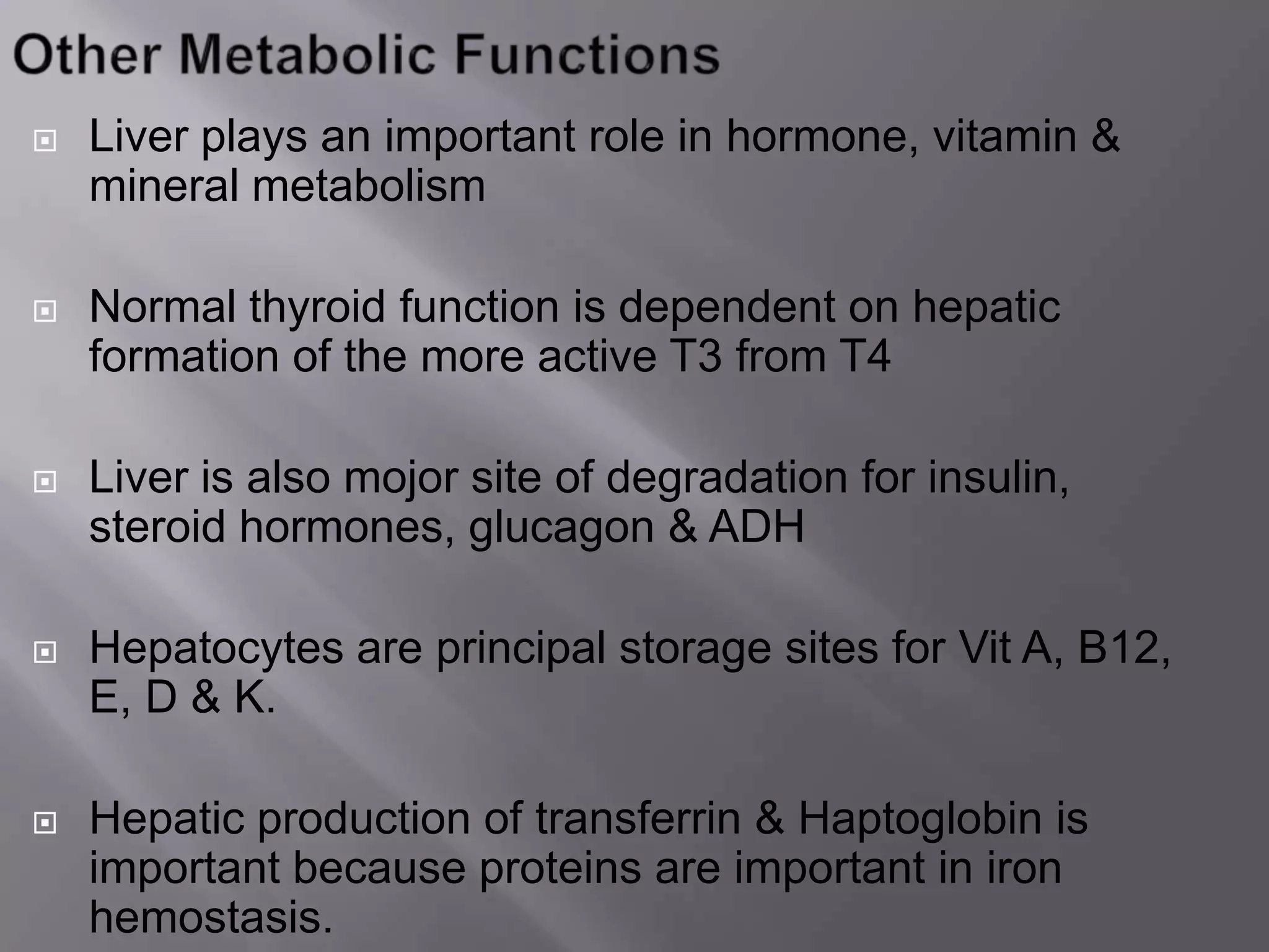  Liver plays an important role in hormone, vitamin &
mineral metabolism
 Normal thyroid function is dependent on hepatic
formation of the more active T3 from T4
 Liver is also mojor site of degradation for insulin,
steroid hormones, glucagon & ADH
 Hepatocytes are principal storage sites for Vit A, B12,
E, D & K.
 Hepatic production of transferrin & Haptoglobin is
important because proteins are important in iron
hemostasis.
 