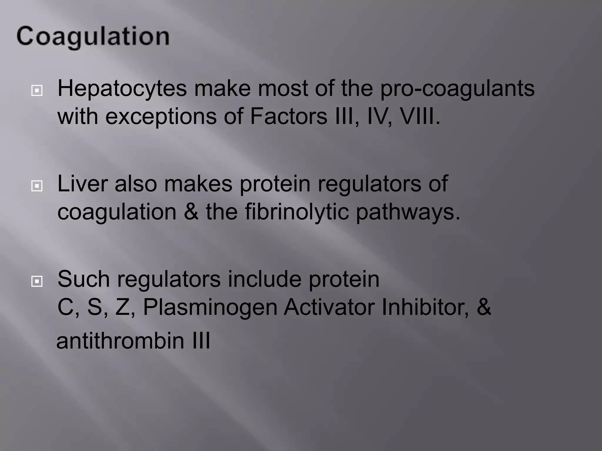 Hepatocytes make most of the pro-coagulants
with exceptions of Factors III, IV, VIII.
 Liver also makes protein regulators of
coagulation & the fibrinolytic pathways.
 Such regulators include protein
C, S, Z, Plasminogen Activator Inhibitor, &
antithrombin III
 