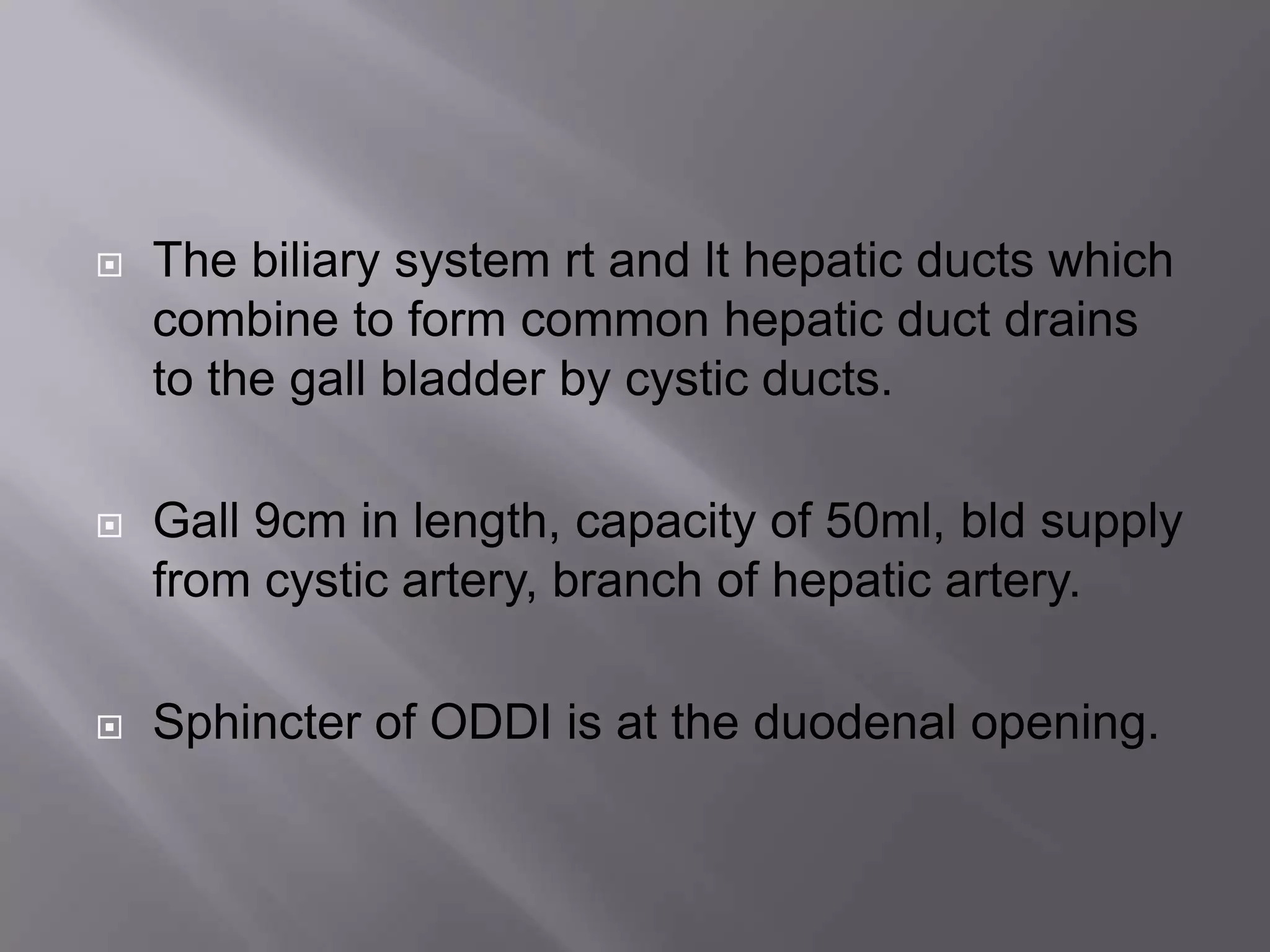  The biliary system rt and lt hepatic ducts which
combine to form common hepatic duct drains
to the gall bladder by cystic ducts.
 Gall 9cm in length, capacity of 50ml, bld supply
from cystic artery, branch of hepatic artery.
 Sphincter of ODDI is at the duodenal opening.
 