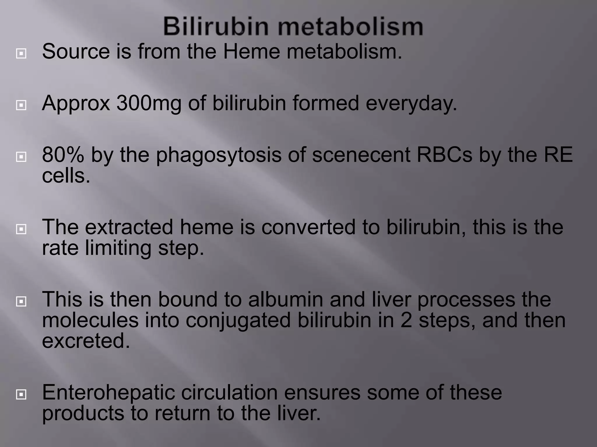  Source is from the Heme metabolism.
 Approx 300mg of bilirubin formed everyday.
 80% by the phagosytosis of scenecent RBCs by the RE
cells.
 The extracted heme is converted to bilirubin, this is the
rate limiting step.
 This is then bound to albumin and liver processes the
molecules into conjugated bilirubin in 2 steps, and then
excreted.
 Enterohepatic circulation ensures some of these
products to return to the liver.
 