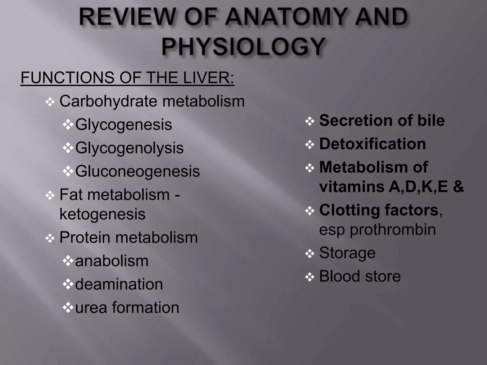 FUNCTIONS OF THE LIVER:
 Carbohydrate metabolism
Glycogenesis
Glycogenolysis
Gluconeogenesis
 Fat metabolism -
ketogenesis
 Protein metabolism
anabolism
deamination
urea formation
 Secretion of bile
 Detoxification
 Metabolism of
vitamins A,D,K,E &
 Clotting factors,
esp prothrombin
 Storage
 Blood store
 