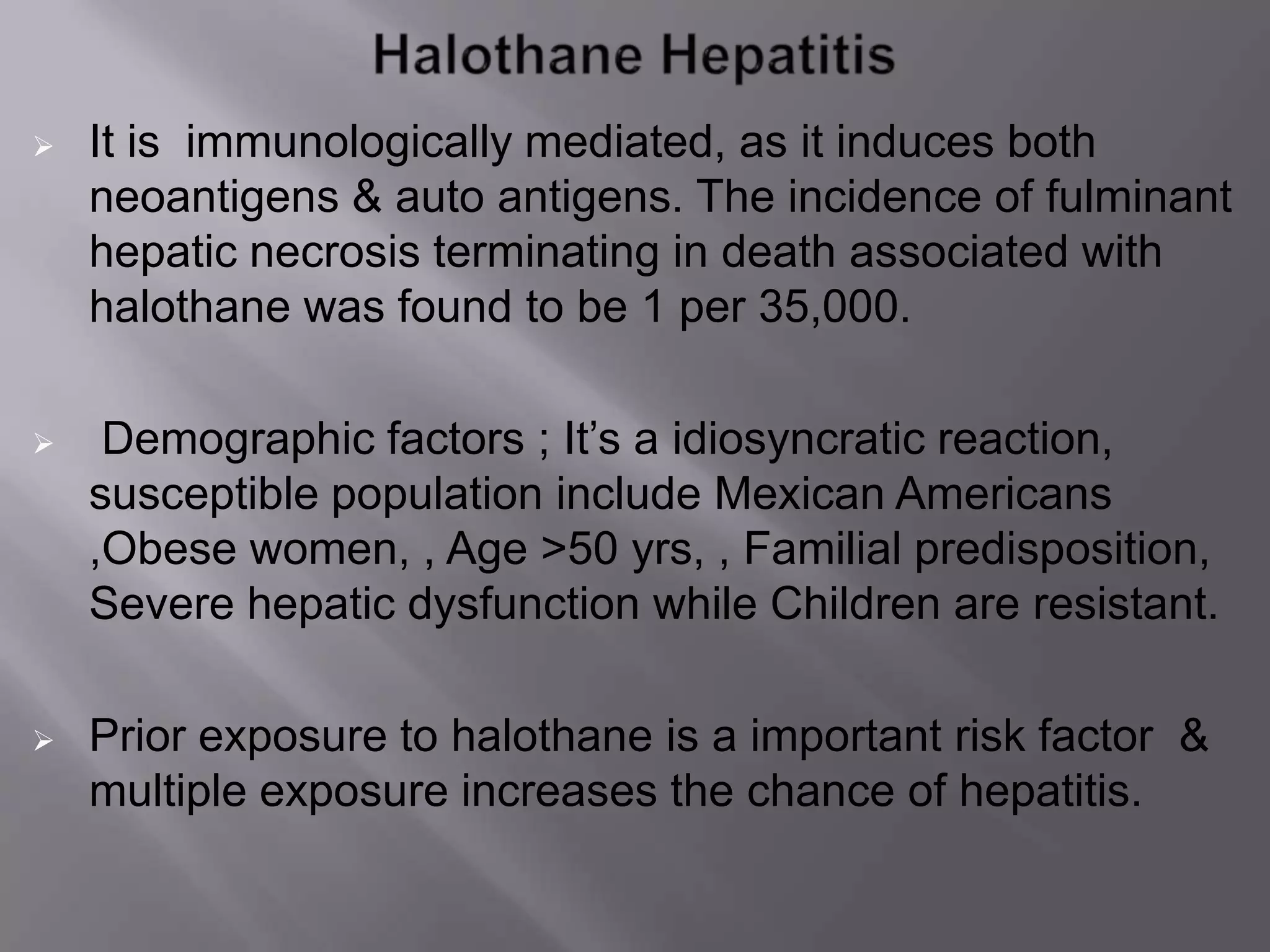  It is immunologically mediated, as it induces both
neoantigens & auto antigens. The incidence of fulminant
hepatic necrosis terminating in death associated with
halothane was found to be 1 per 35,000.
 Demographic factors ; It’s a idiosyncratic reaction,
susceptible population include Mexican Americans
,Obese women, , Age >50 yrs, , Familial predisposition,
Severe hepatic dysfunction while Children are resistant.
 Prior exposure to halothane is a important risk factor &
multiple exposure increases the chance of hepatitis.
 
