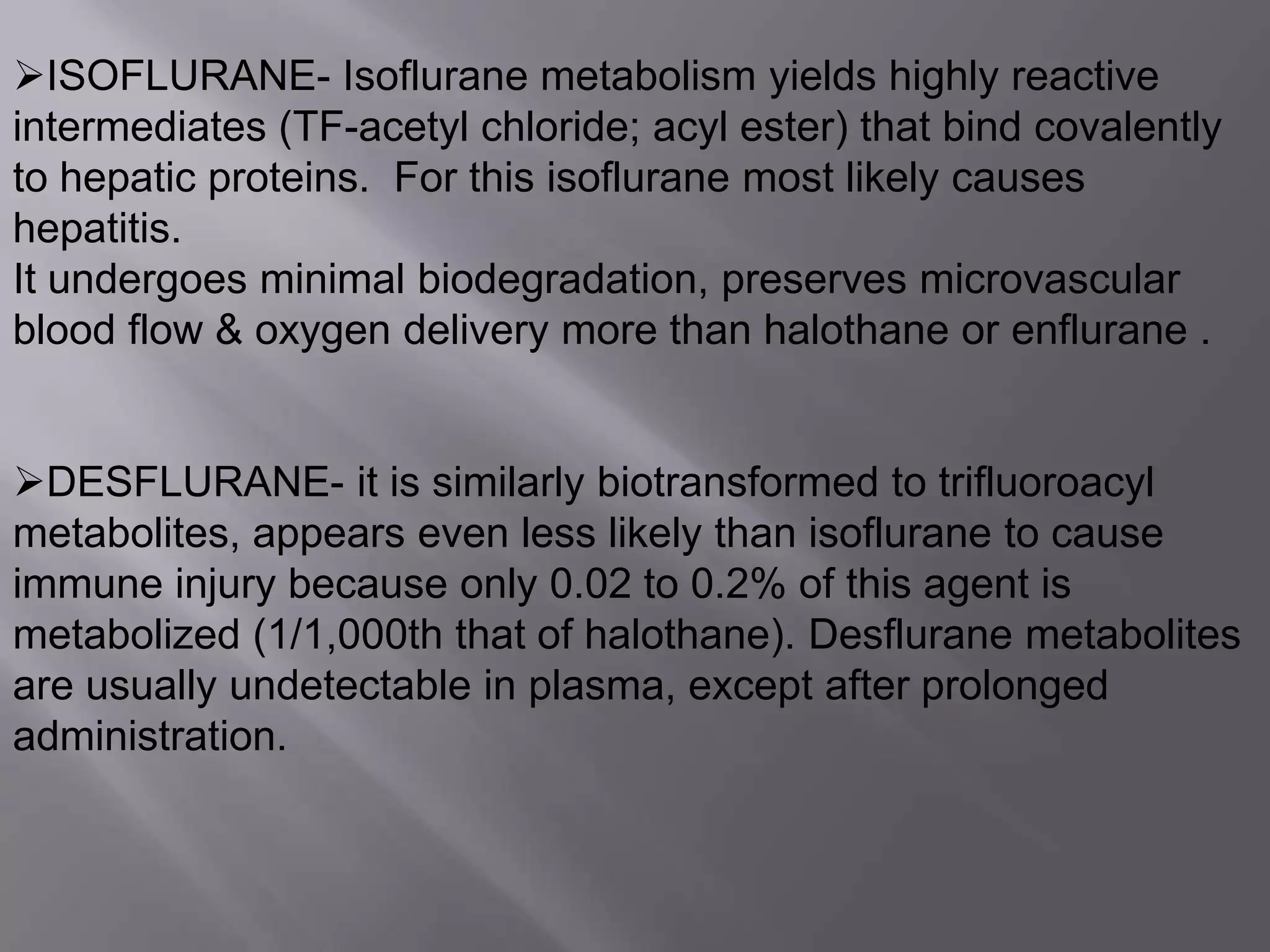 ISOFLURANE- Isoflurane metabolism yields highly reactive
intermediates (TF-acetyl chloride; acyl ester) that bind covalently
to hepatic proteins. For this isoflurane most likely causes
hepatitis.
It undergoes minimal biodegradation, preserves microvascular
blood flow & oxygen delivery more than halothane or enflurane .
DESFLURANE- it is similarly biotransformed to trifluoroacyl
metabolites, appears even less likely than isoflurane to cause
immune injury because only 0.02 to 0.2% of this agent is
metabolized (1/1,000th that of halothane). Desflurane metabolites
are usually undetectable in plasma, except after prolonged
administration.
 