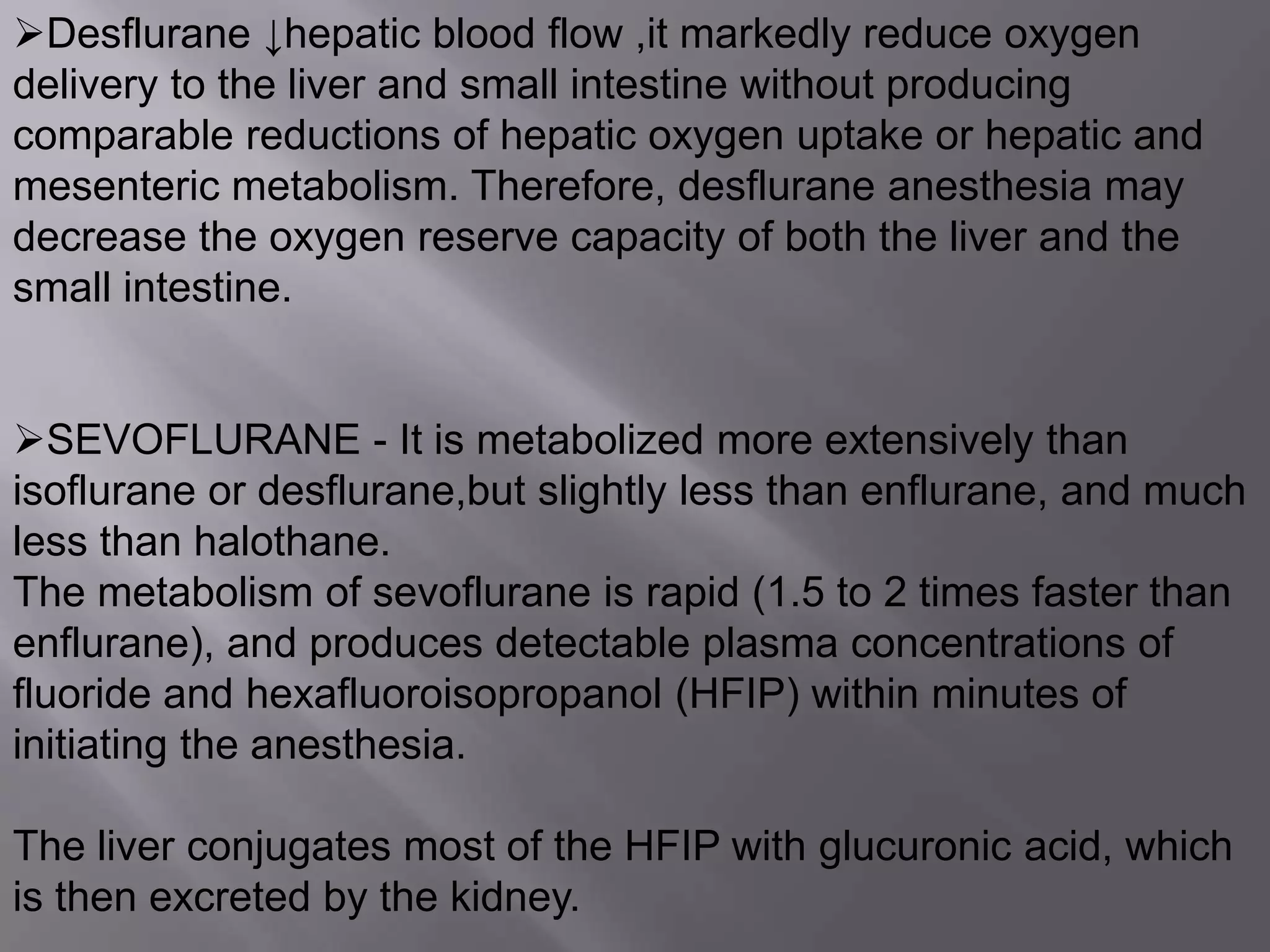 Desflurane ↓hepatic blood flow ,it markedly reduce oxygen
delivery to the liver and small intestine without producing
comparable reductions of hepatic oxygen uptake or hepatic and
mesenteric metabolism. Therefore, desflurane anesthesia may
decrease the oxygen reserve capacity of both the liver and the
small intestine.
SEVOFLURANE - It is metabolized more extensively than
isoflurane or desflurane,but slightly less than enflurane, and much
less than halothane.
The metabolism of sevoflurane is rapid (1.5 to 2 times faster than
enflurane), and produces detectable plasma concentrations of
fluoride and hexafluoroisopropanol (HFIP) within minutes of
initiating the anesthesia.
The liver conjugates most of the HFIP with glucuronic acid, which
is then excreted by the kidney.
 