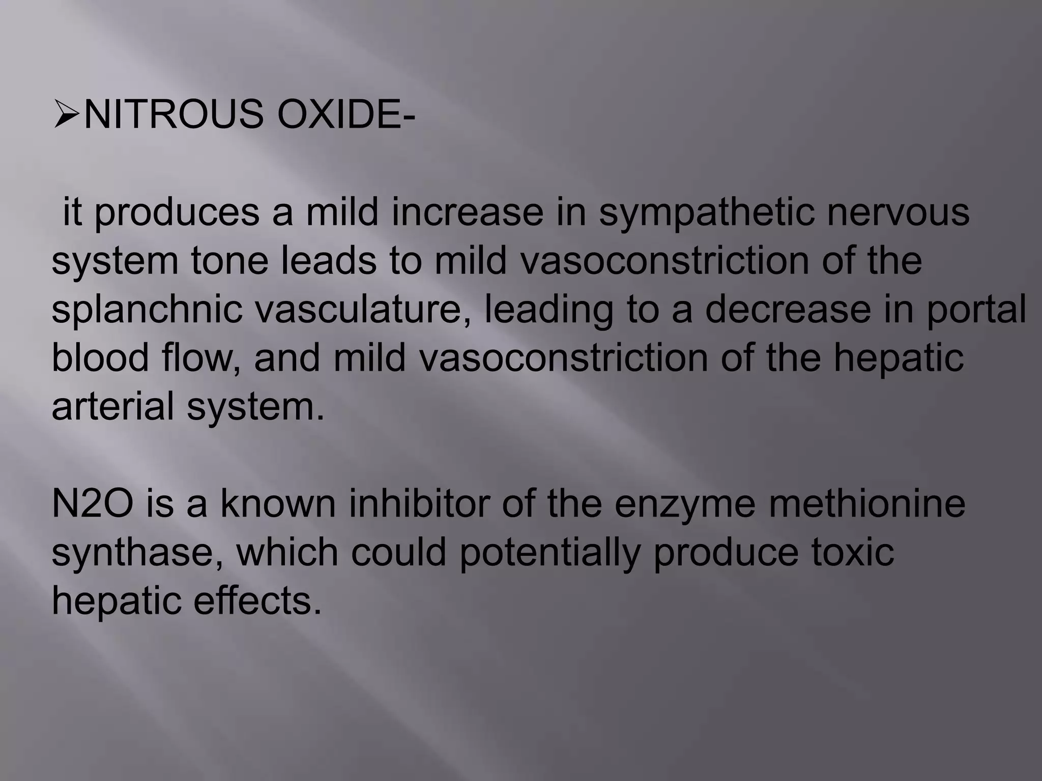 NITROUS OXIDE-
it produces a mild increase in sympathetic nervous
system tone leads to mild vasoconstriction of the
splanchnic vasculature, leading to a decrease in portal
blood flow, and mild vasoconstriction of the hepatic
arterial system.
N2O is a known inhibitor of the enzyme methionine
synthase, which could potentially produce toxic
hepatic effects.
 