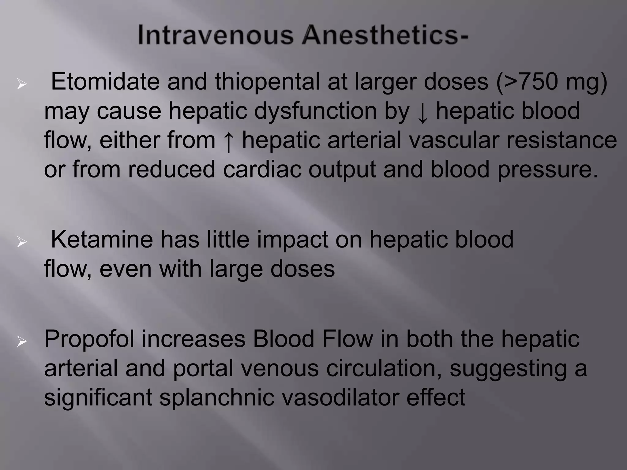  Etomidate and thiopental at larger doses (>750 mg)
may cause hepatic dysfunction by ↓ hepatic blood
flow, either from ↑ hepatic arterial vascular resistance
or from reduced cardiac output and blood pressure.
 Ketamine has little impact on hepatic blood
flow, even with large doses
 Propofol increases Blood Flow in both the hepatic
arterial and portal venous circulation, suggesting a
significant splanchnic vasodilator effect
 