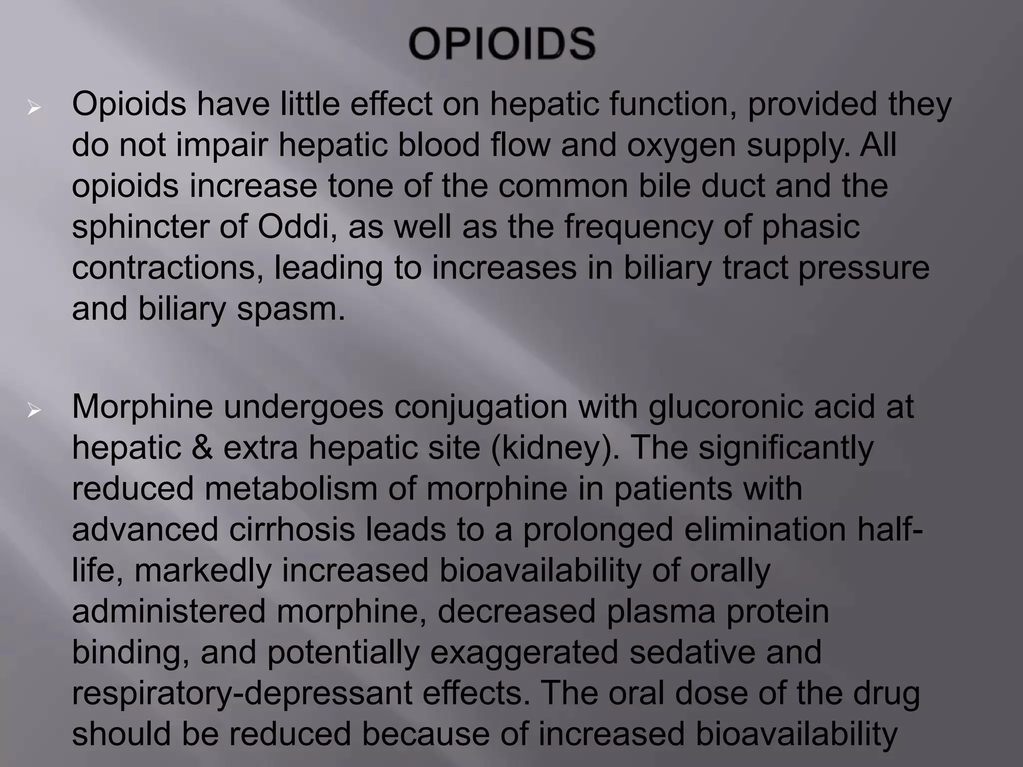  Opioids have little effect on hepatic function, provided they
do not impair hepatic blood flow and oxygen supply. All
opioids increase tone of the common bile duct and the
sphincter of Oddi, as well as the frequency of phasic
contractions, leading to increases in biliary tract pressure
and biliary spasm.
 Morphine undergoes conjugation with glucoronic acid at
hepatic & extra hepatic site (kidney). The significantly
reduced metabolism of morphine in patients with
advanced cirrhosis leads to a prolonged elimination half-
life, markedly increased bioavailability of orally
administered morphine, decreased plasma protein
binding, and potentially exaggerated sedative and
respiratory-depressant effects. The oral dose of the drug
should be reduced because of increased bioavailability
 