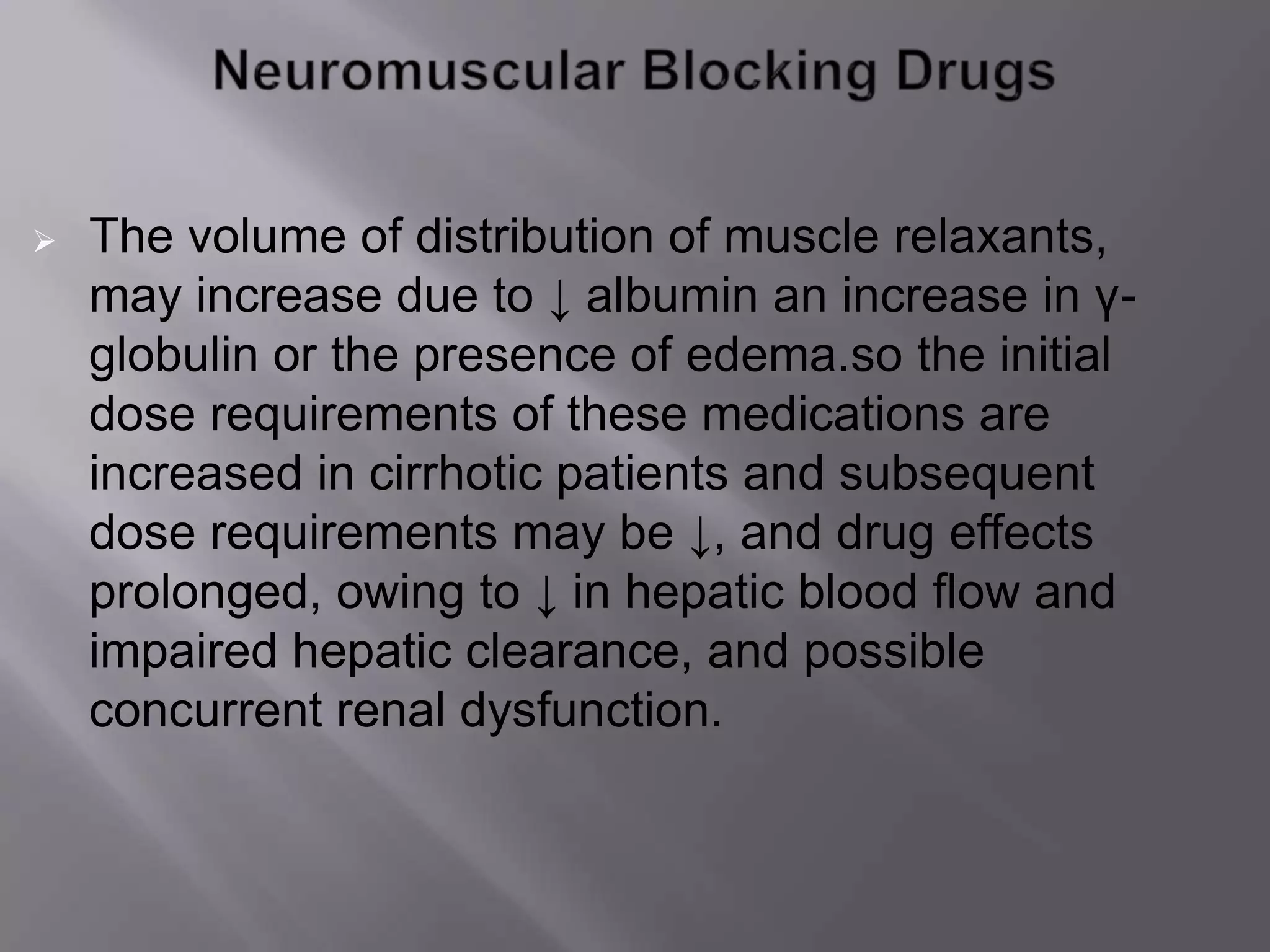  The volume of distribution of muscle relaxants,
may increase due to ↓ albumin an increase in γ-
globulin or the presence of edema.so the initial
dose requirements of these medications are
increased in cirrhotic patients and subsequent
dose requirements may be ↓, and drug effects
prolonged, owing to ↓ in hepatic blood flow and
impaired hepatic clearance, and possible
concurrent renal dysfunction.
 