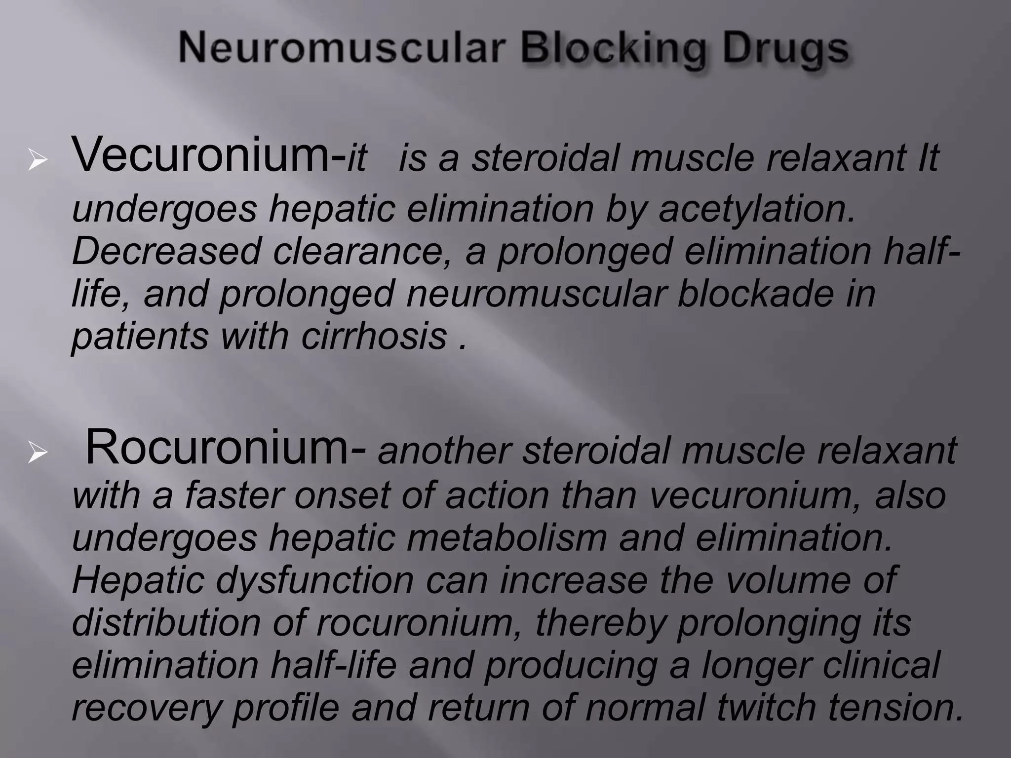  Vecuronium-it is a steroidal muscle relaxant It
undergoes hepatic elimination by acetylation.
Decreased clearance, a prolonged elimination half-
life, and prolonged neuromuscular blockade in
patients with cirrhosis .
 Rocuronium- another steroidal muscle relaxant
with a faster onset of action than vecuronium, also
undergoes hepatic metabolism and elimination.
Hepatic dysfunction can increase the volume of
distribution of rocuronium, thereby prolonging its
elimination half-life and producing a longer clinical
recovery profile and return of normal twitch tension.
 