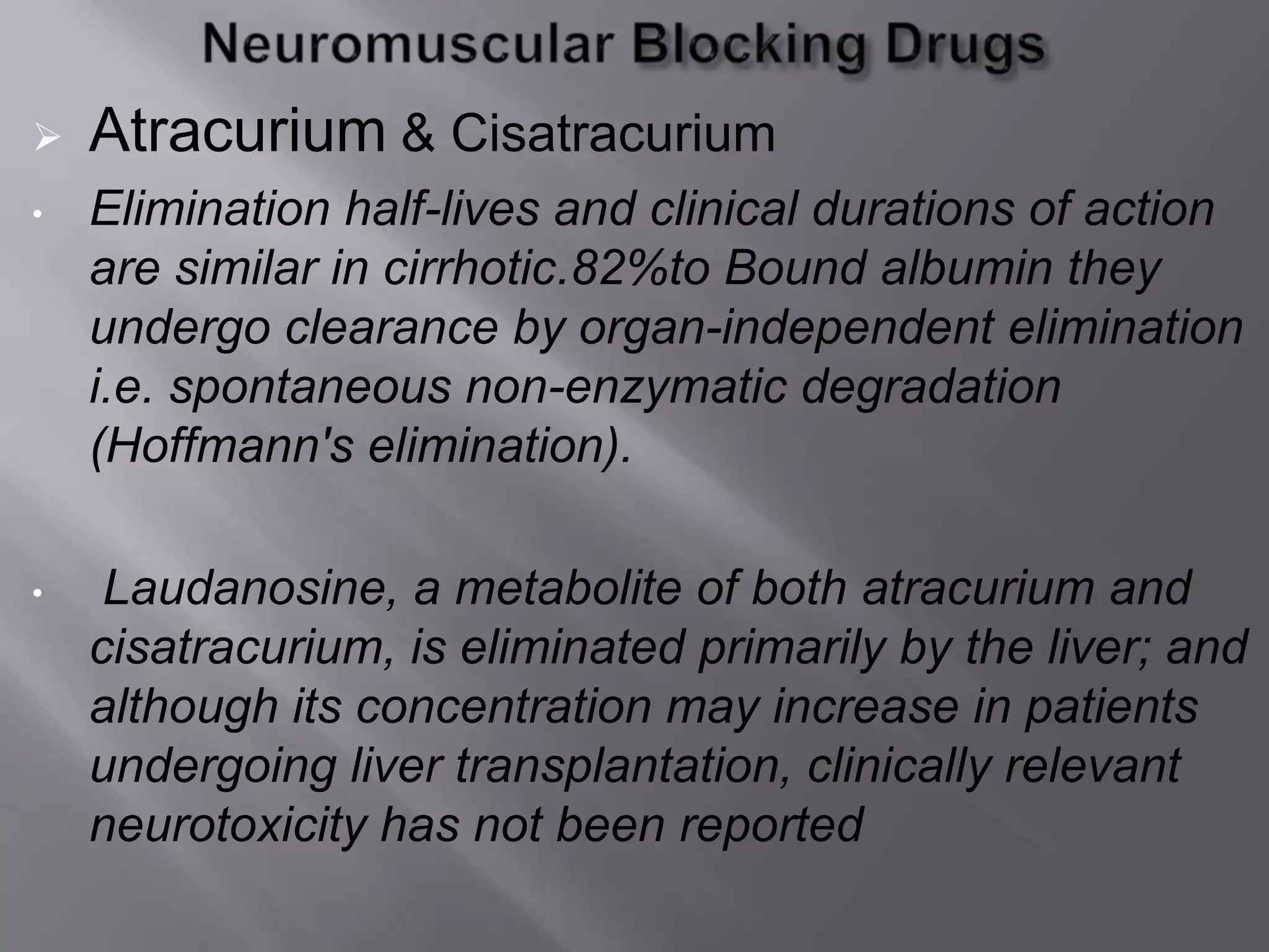  Atracurium & Cisatracurium
• Elimination half-lives and clinical durations of action
are similar in cirrhotic.82%to Bound albumin they
undergo clearance by organ-independent elimination
i.e. spontaneous non-enzymatic degradation
(Hoffmann's elimination).
• Laudanosine, a metabolite of both atracurium and
cisatracurium, is eliminated primarily by the liver; and
although its concentration may increase in patients
undergoing liver transplantation, clinically relevant
neurotoxicity has not been reported
 