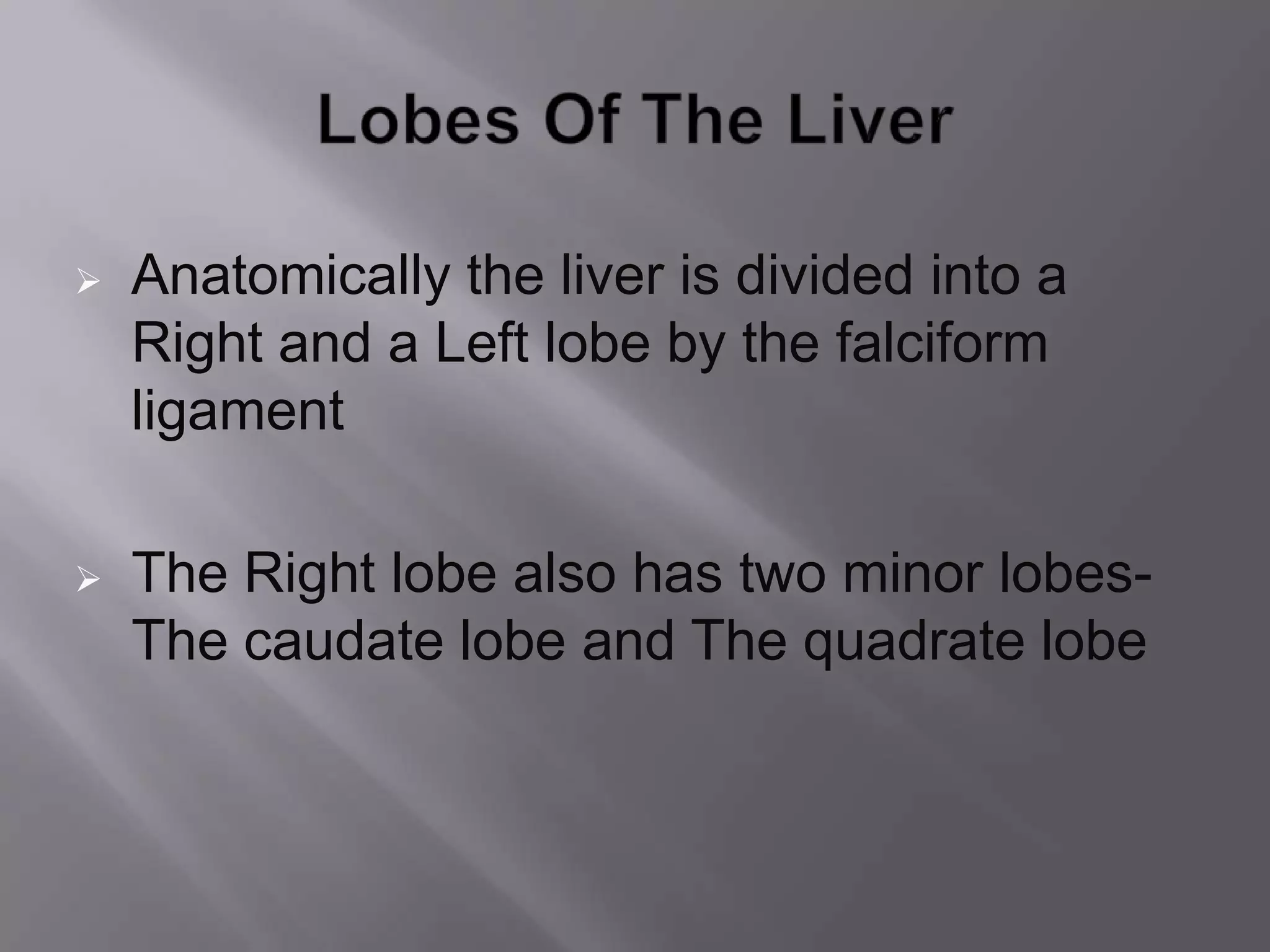  Anatomically the liver is divided into a
Right and a Left lobe by the falciform
ligament
 The Right lobe also has two minor lobes-
The caudate lobe and The quadrate lobe
 