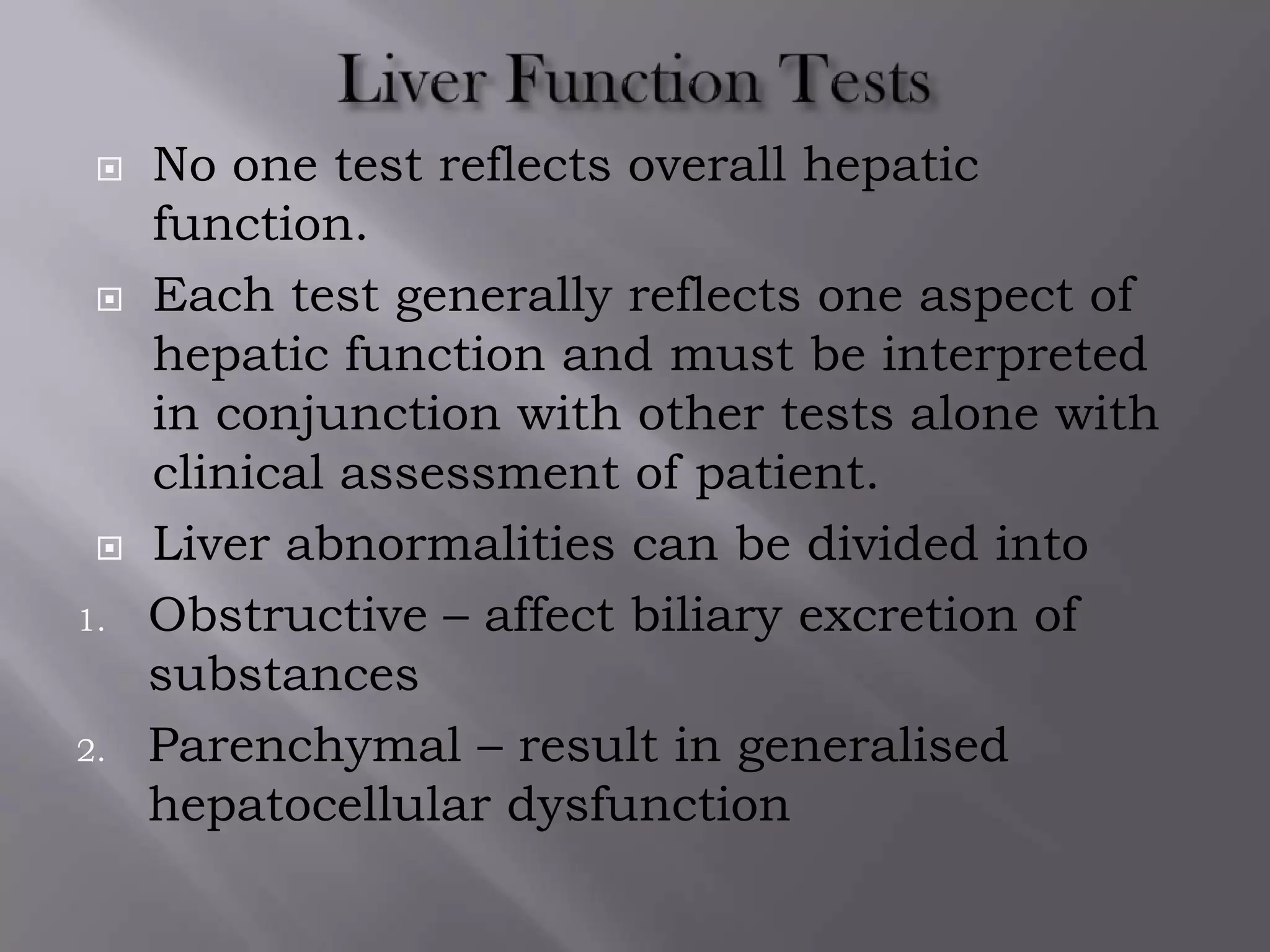 No one test reflects overall hepatic
function.
 Each test generally reflects one aspect of
hepatic function and must be interpreted
in conjunction with other tests alone with
clinical assessment of patient.
 Liver abnormalities can be divided into
1. Obstructive – affect biliary excretion of
substances
2. Parenchymal – result in generalised
hepatocellular dysfunction
 