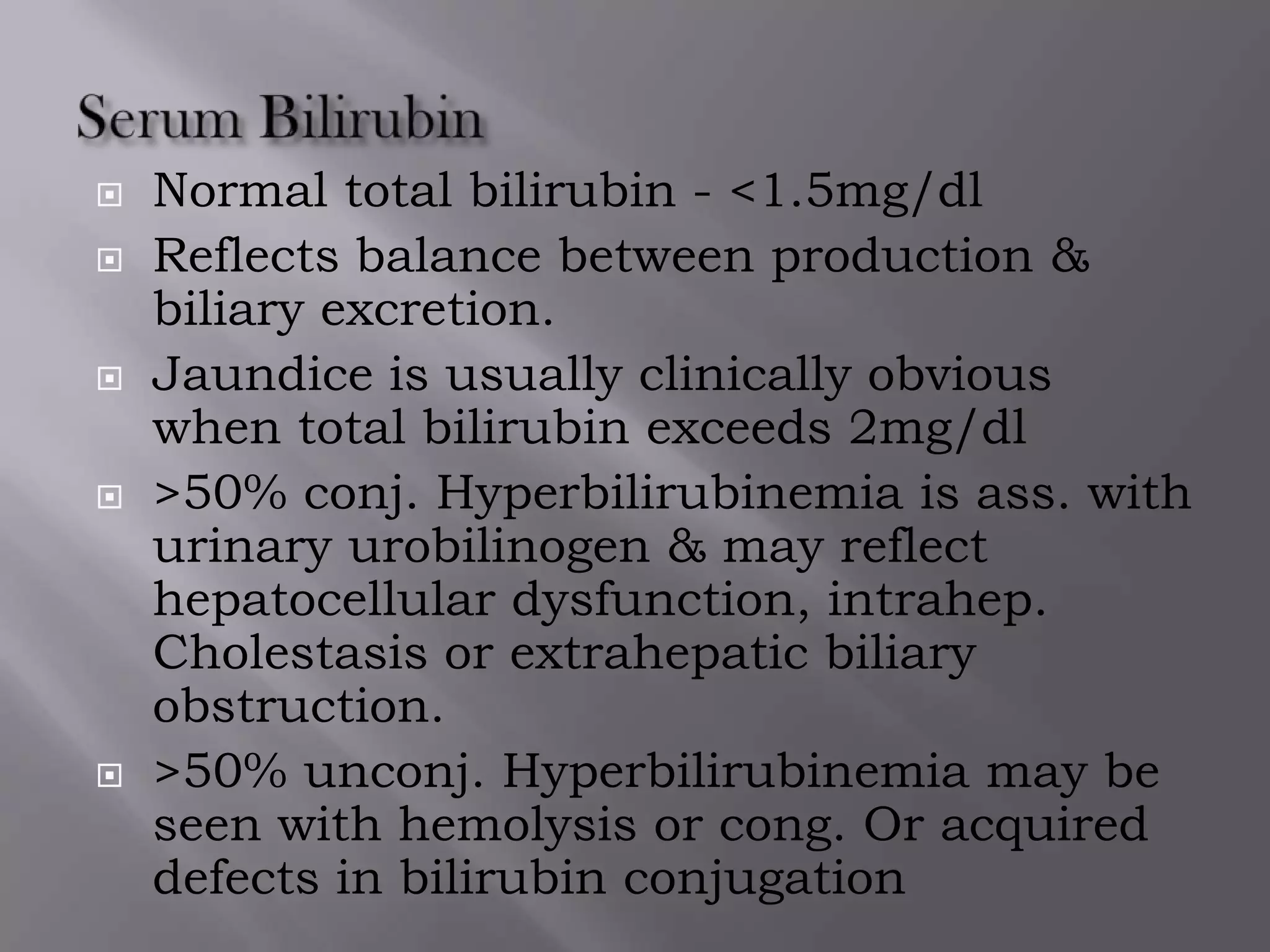  Normal total bilirubin - <1.5mg/dl
 Reflects balance between production &
biliary excretion.
 Jaundice is usually clinically obvious
when total bilirubin exceeds 2mg/dl
 >50% conj. Hyperbilirubinemia is ass. with
urinary urobilinogen & may reflect
hepatocellular dysfunction, intrahep.
Cholestasis or extrahepatic biliary
obstruction.
 >50% unconj. Hyperbilirubinemia may be
seen with hemolysis or cong. Or acquired
defects in bilirubin conjugation
 