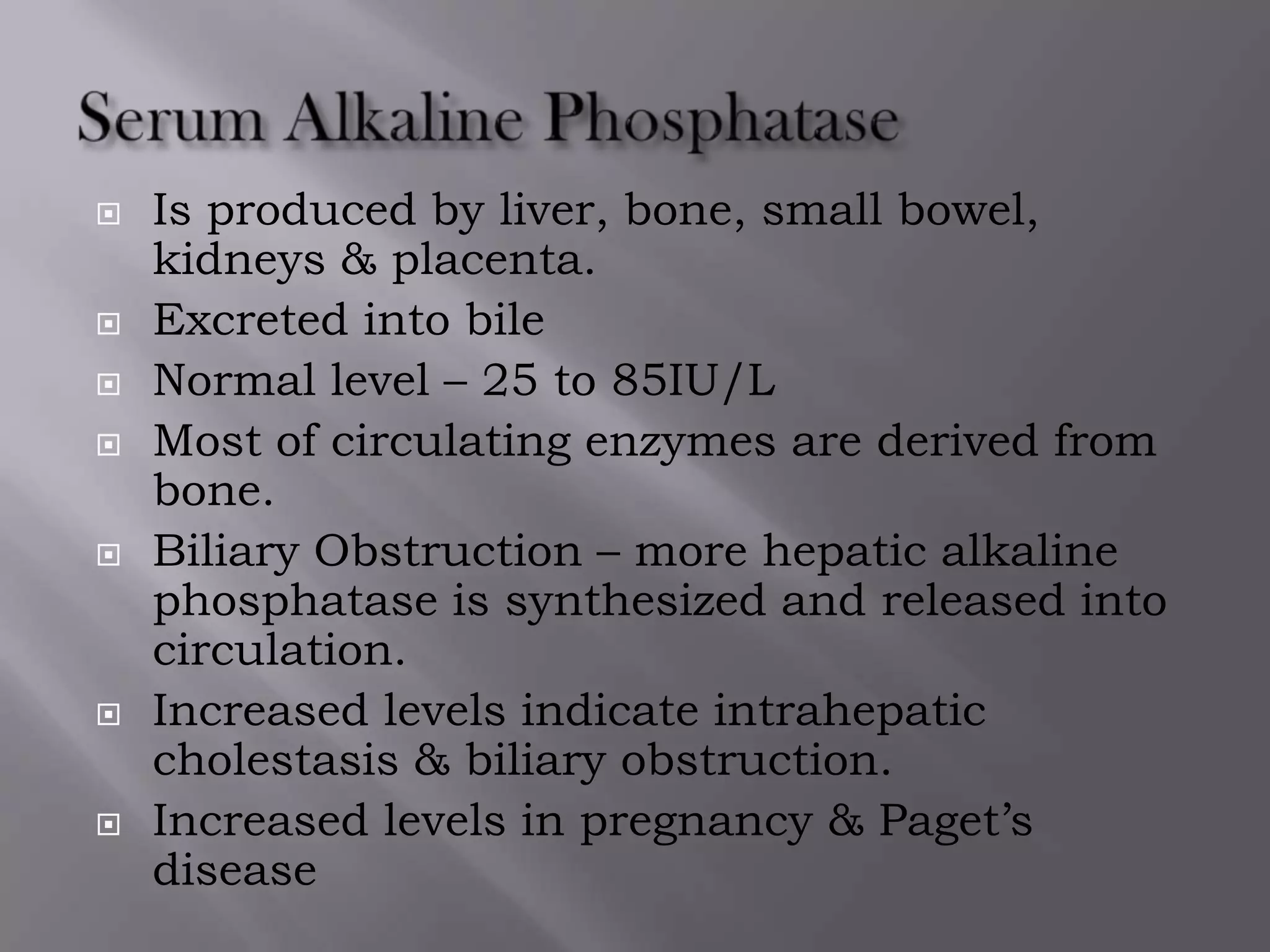  Is produced by liver, bone, small bowel,
kidneys & placenta.
 Excreted into bile
 Normal level – 25 to 85IU/L
 Most of circulating enzymes are derived from
bone.
 Biliary Obstruction – more hepatic alkaline
phosphatase is synthesized and released into
circulation.
 Increased levels indicate intrahepatic
cholestasis & biliary obstruction.
 Increased levels in pregnancy & Paget’s
disease
 