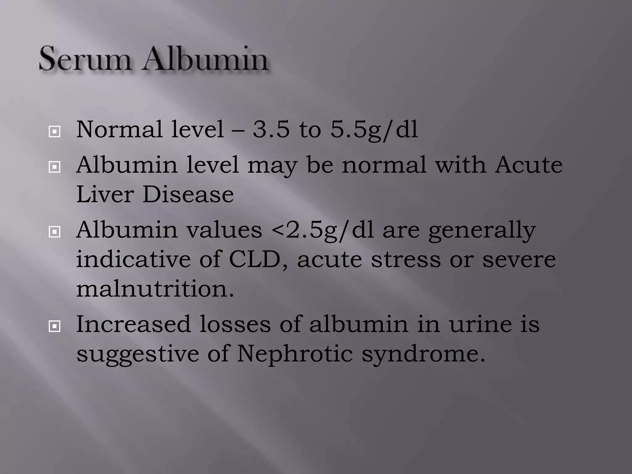  Normal level – 3.5 to 5.5g/dl
 Albumin level may be normal with Acute
Liver Disease
 Albumin values <2.5g/dl are generally
indicative of CLD, acute stress or severe
malnutrition.
 Increased losses of albumin in urine is
suggestive of Nephrotic syndrome.
 
