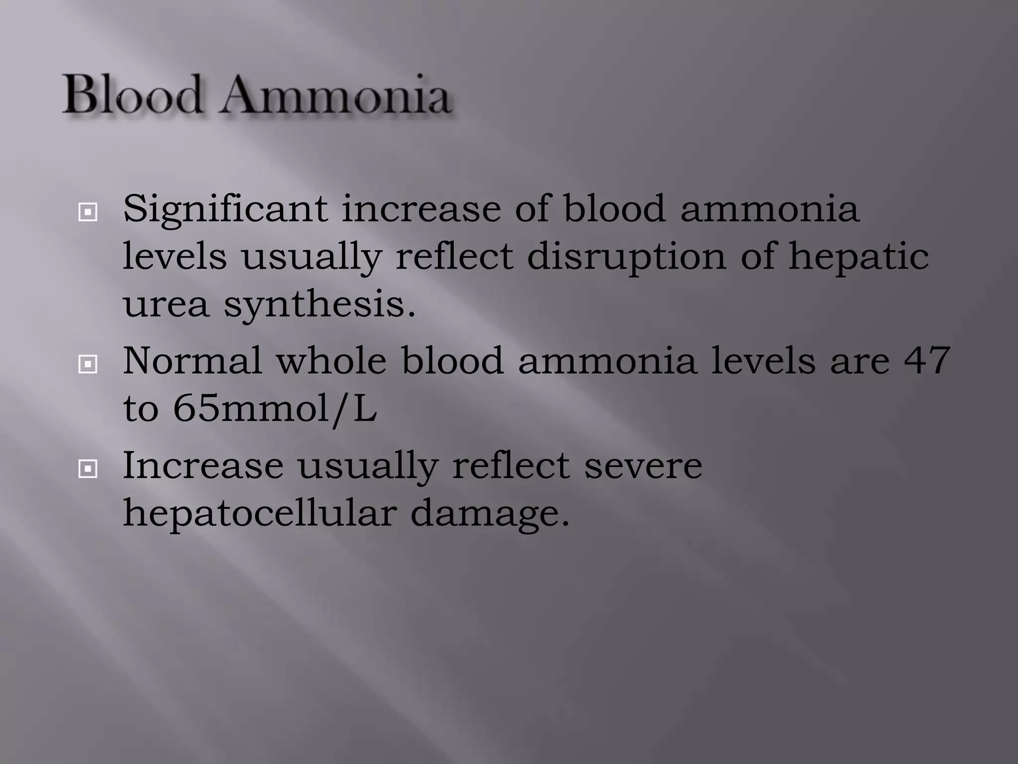  Significant increase of blood ammonia
levels usually reflect disruption of hepatic
urea synthesis.
 Normal whole blood ammonia levels are 47
to 65mmol/L
 Increase usually reflect severe
hepatocellular damage.
 