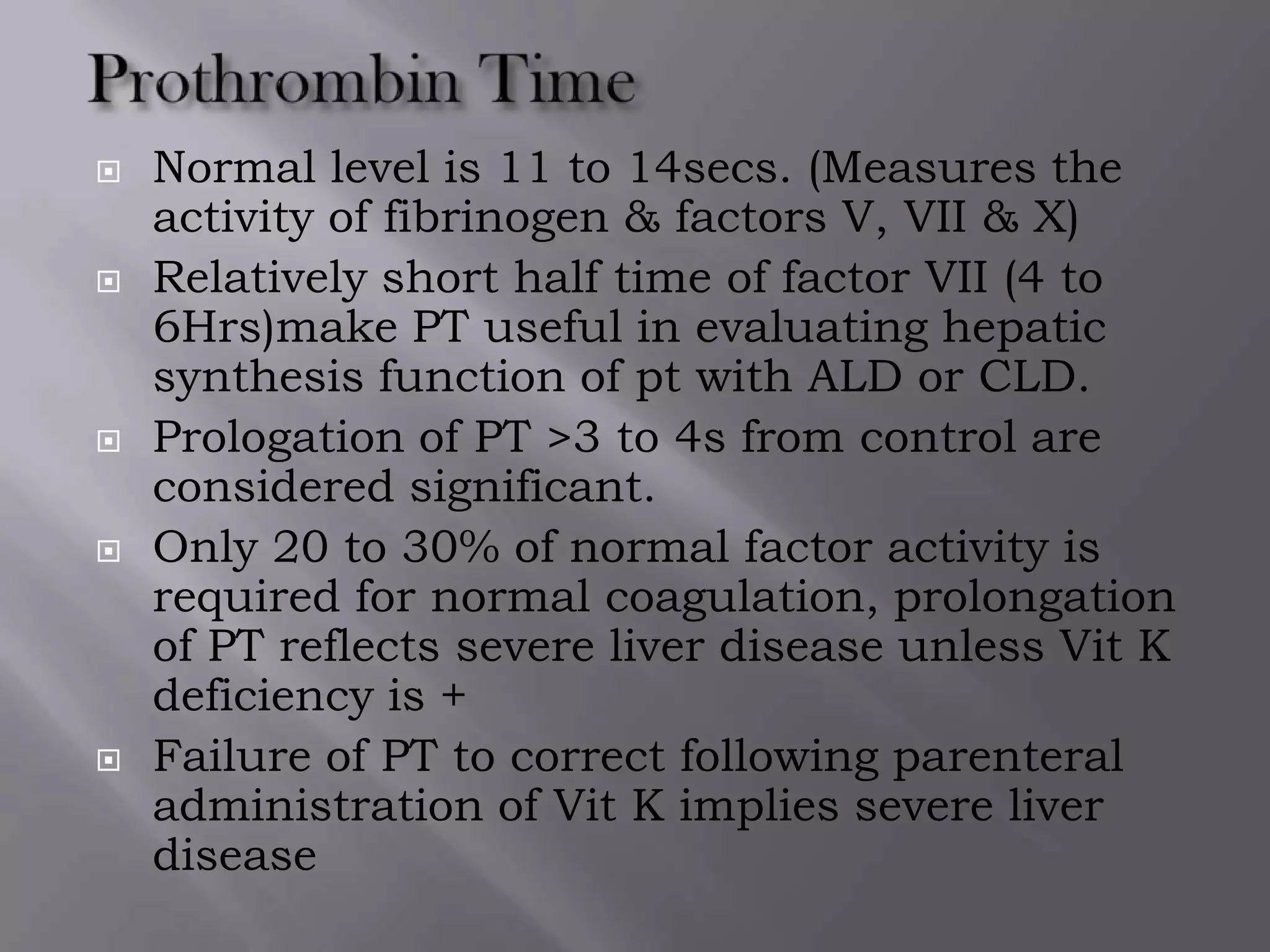  Normal level is 11 to 14secs. (Measures the
activity of fibrinogen & factors V, VII & X)
 Relatively short half time of factor VII (4 to
6Hrs)make PT useful in evaluating hepatic
synthesis function of pt with ALD or CLD.
 Prologation of PT >3 to 4s from control are
considered significant.
 Only 20 to 30% of normal factor activity is
required for normal coagulation, prolongation
of PT reflects severe liver disease unless Vit K
deficiency is +
 Failure of PT to correct following parenteral
administration of Vit K implies severe liver
disease
 