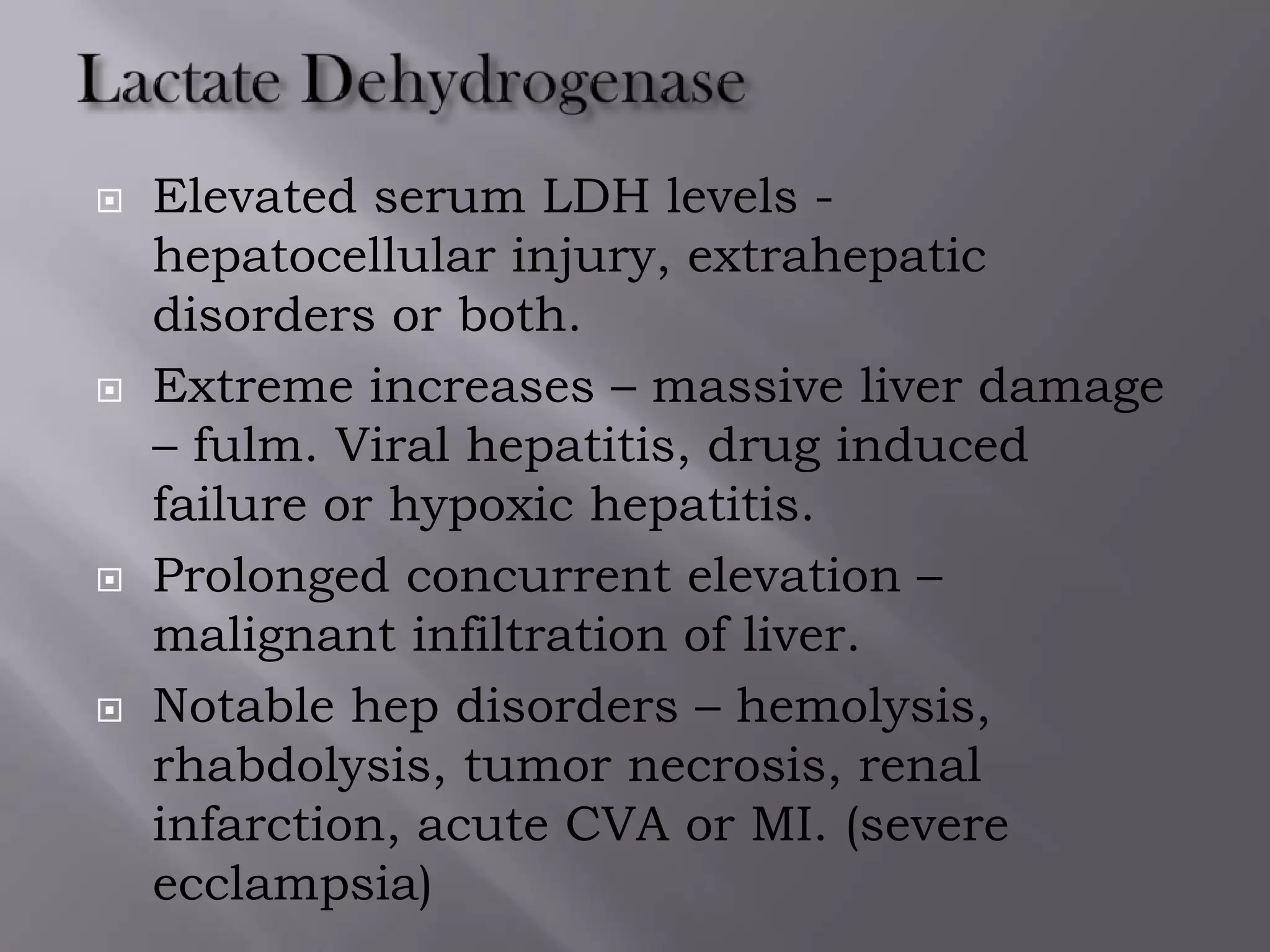  Elevated serum LDH levels -
hepatocellular injury, extrahepatic
disorders or both.
 Extreme increases – massive liver damage
– fulm. Viral hepatitis, drug induced
failure or hypoxic hepatitis.
 Prolonged concurrent elevation –
malignant infiltration of liver.
 Notable hep disorders – hemolysis,
rhabdolysis, tumor necrosis, renal
infarction, acute CVA or MI. (severe
ecclampsia)
 