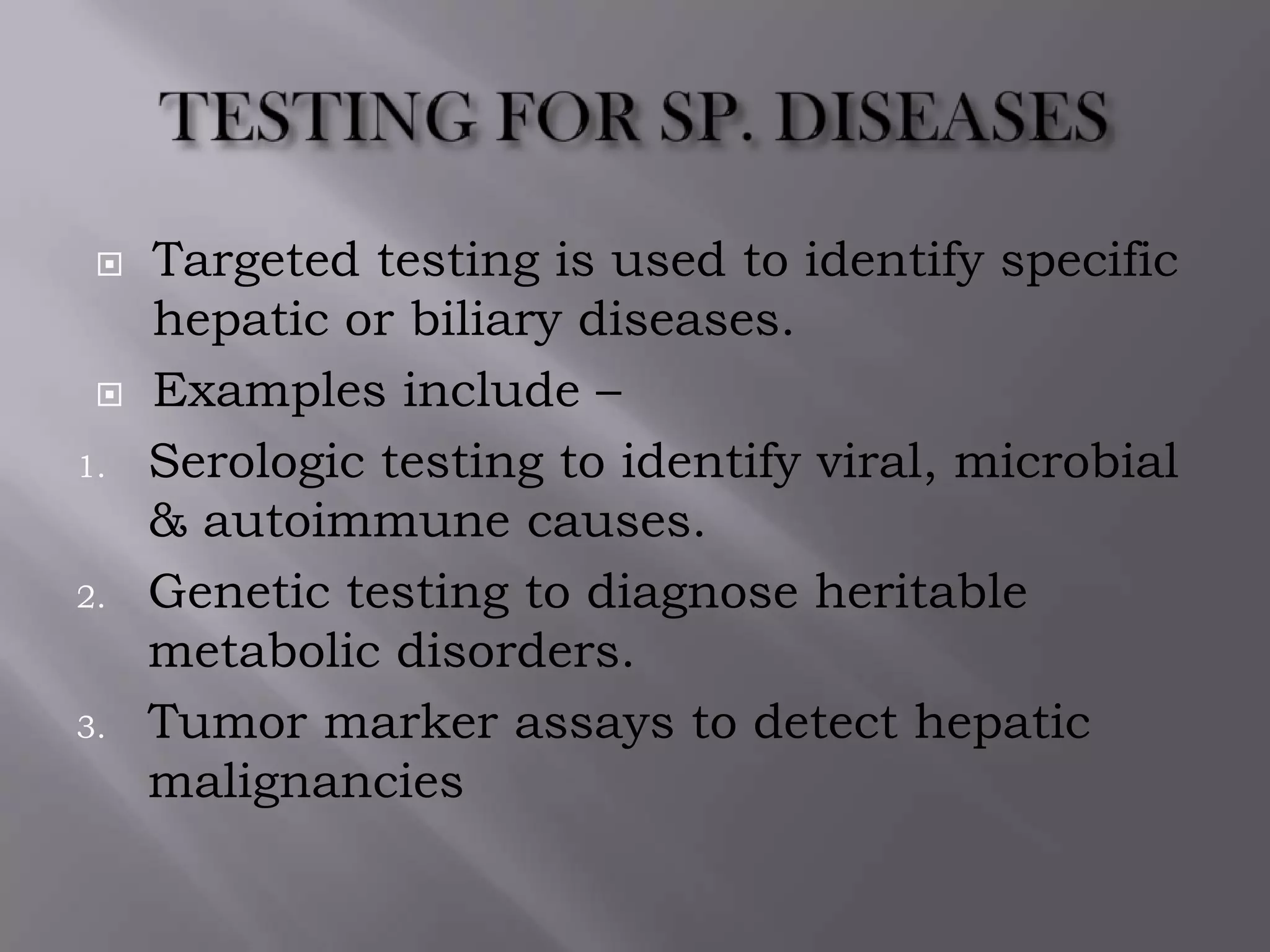  Targeted testing is used to identify specific
hepatic or biliary diseases.
 Examples include –
1. Serologic testing to identify viral, microbial
& autoimmune causes.
2. Genetic testing to diagnose heritable
metabolic disorders.
3. Tumor marker assays to detect hepatic
malignancies
 