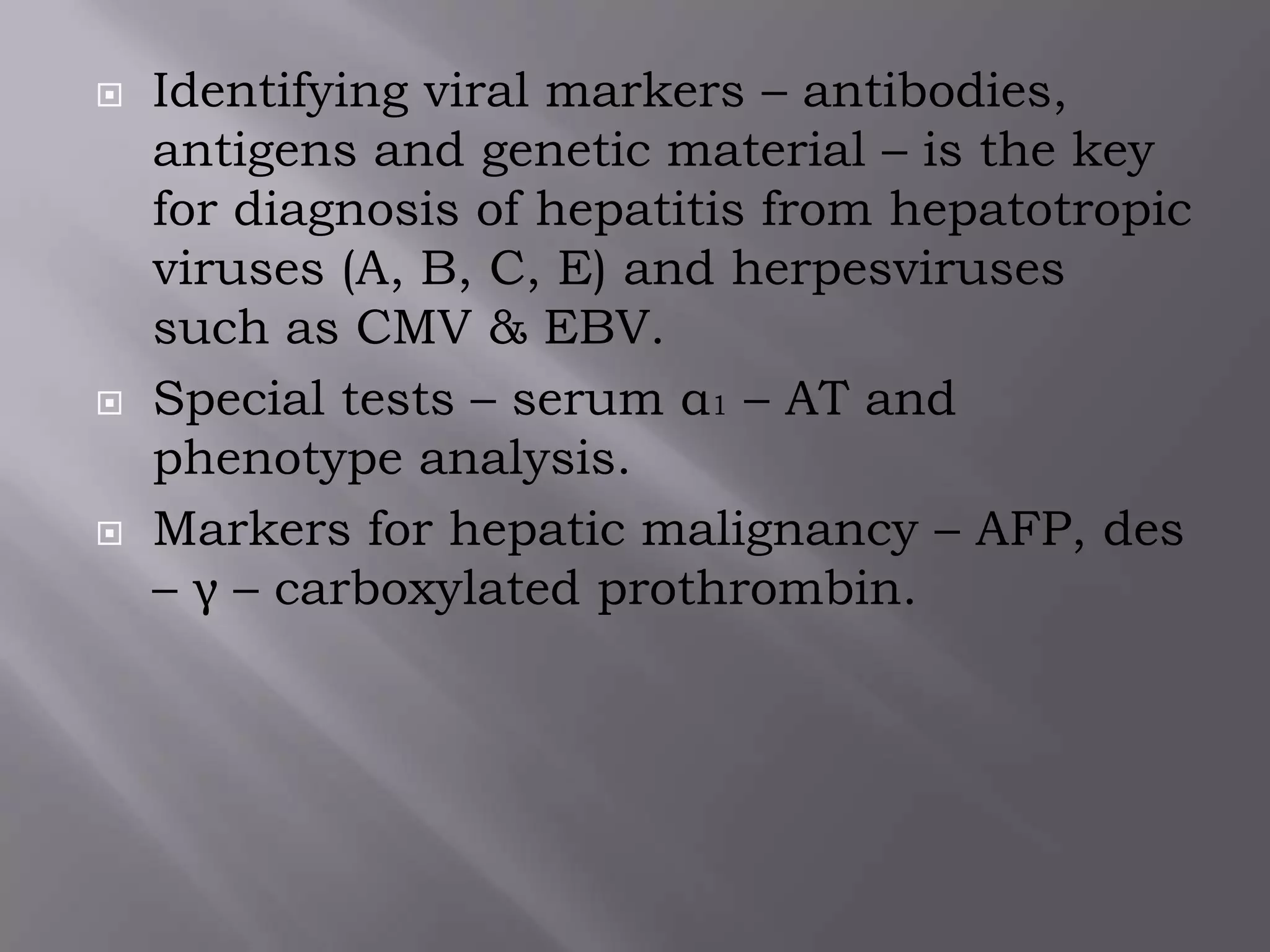  Identifying viral markers – antibodies,
antigens and genetic material – is the key
for diagnosis of hepatitis from hepatotropic
viruses (A, B, C, E) and herpesviruses
such as CMV & EBV.
 Special tests – serum α1 – AT and
phenotype analysis.
 Markers for hepatic malignancy – AFP, des
– γ – carboxylated prothrombin.
 