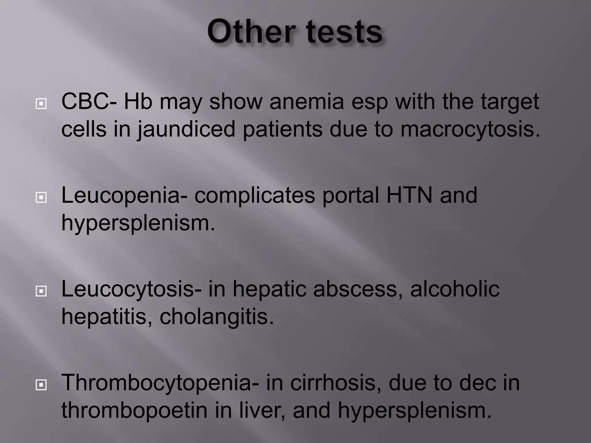  CBC- Hb may show anemia esp with the target
cells in jaundiced patients due to macrocytosis.
 Leucopenia- complicates portal HTN and
hypersplenism.
 Leucocytosis- in hepatic abscess, alcoholic
hepatitis, cholangitis.
 Thrombocytopenia- in cirrhosis, due to dec in
thrombopoetin in liver, and hypersplenism.
 