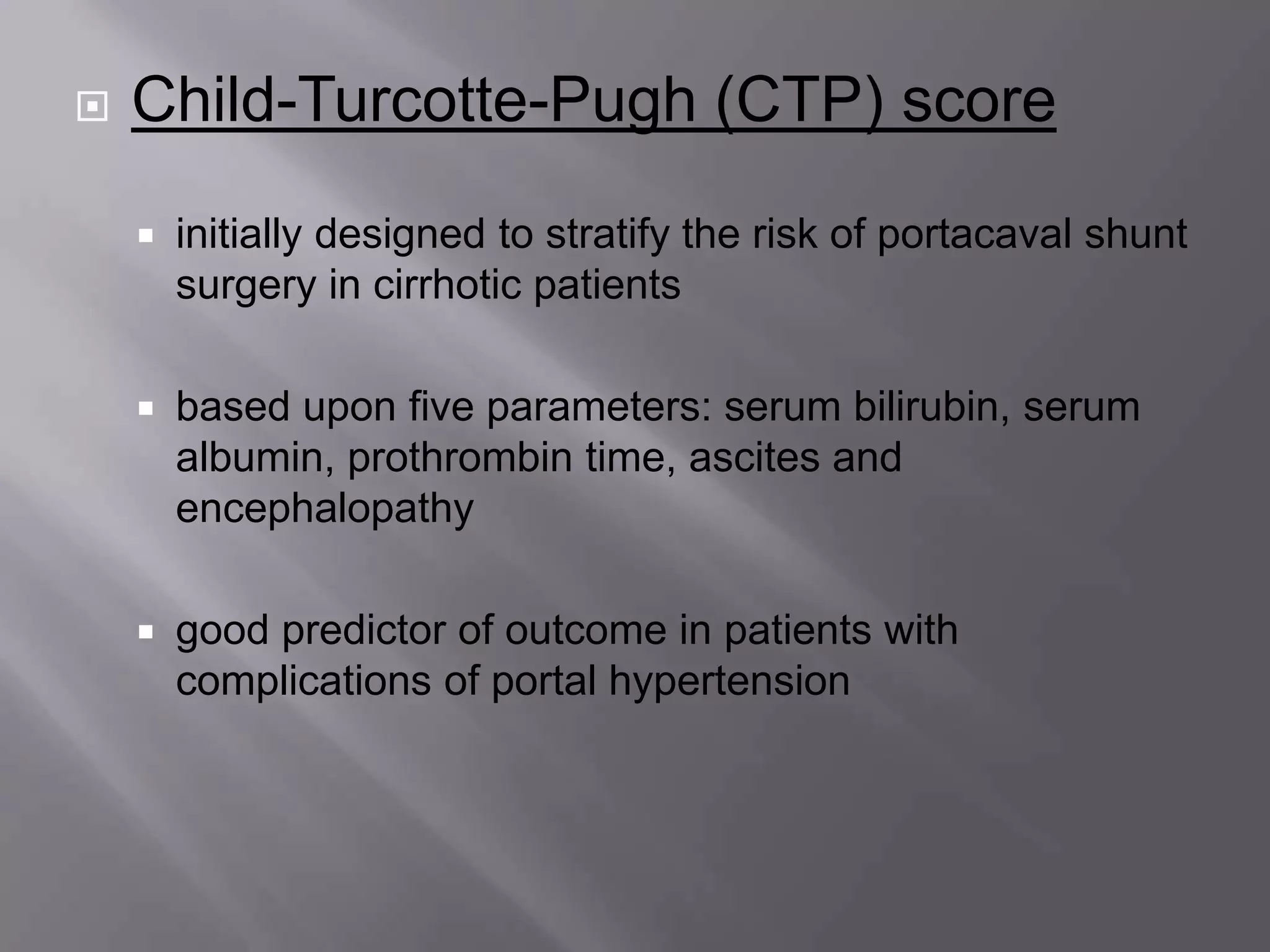  Child-Turcotte-Pugh (CTP) score
 initially designed to stratify the risk of portacaval shunt
surgery in cirrhotic patients
 based upon five parameters: serum bilirubin, serum
albumin, prothrombin time, ascites and
encephalopathy
 good predictor of outcome in patients with
complications of portal hypertension
 