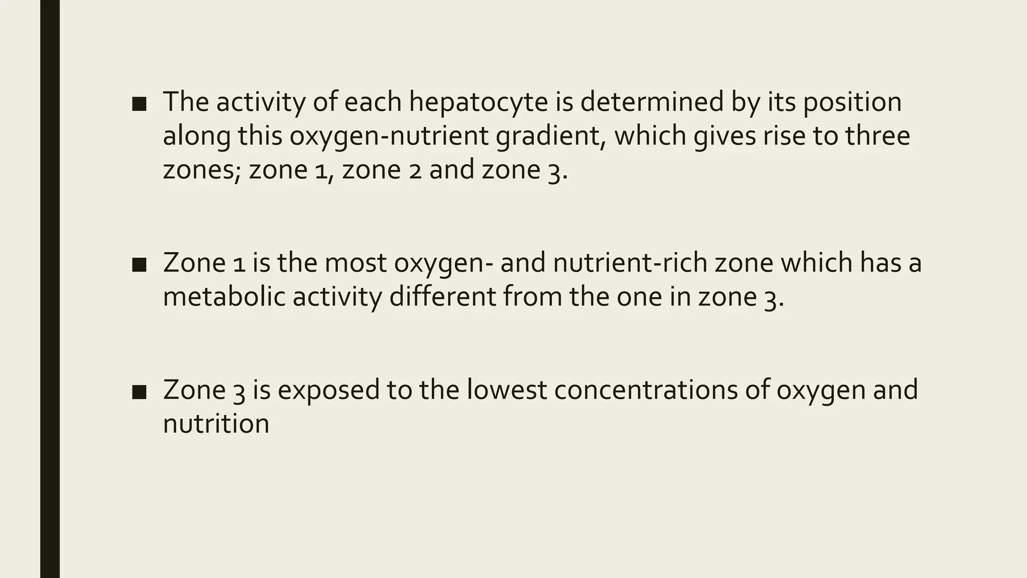 ■ The activity of each hepatocyte is determined by its position
along this oxygen-nutrient gradient, which gives rise to three
zones; zone 1, zone 2 and zone 3.
■ Zone 1 is the most oxygen- and nutrient-rich zone which has a
metabolic activity different from the one in zone 3.
■ Zone 3 is exposed to the lowest concentrations of oxygen and
nutrition
 