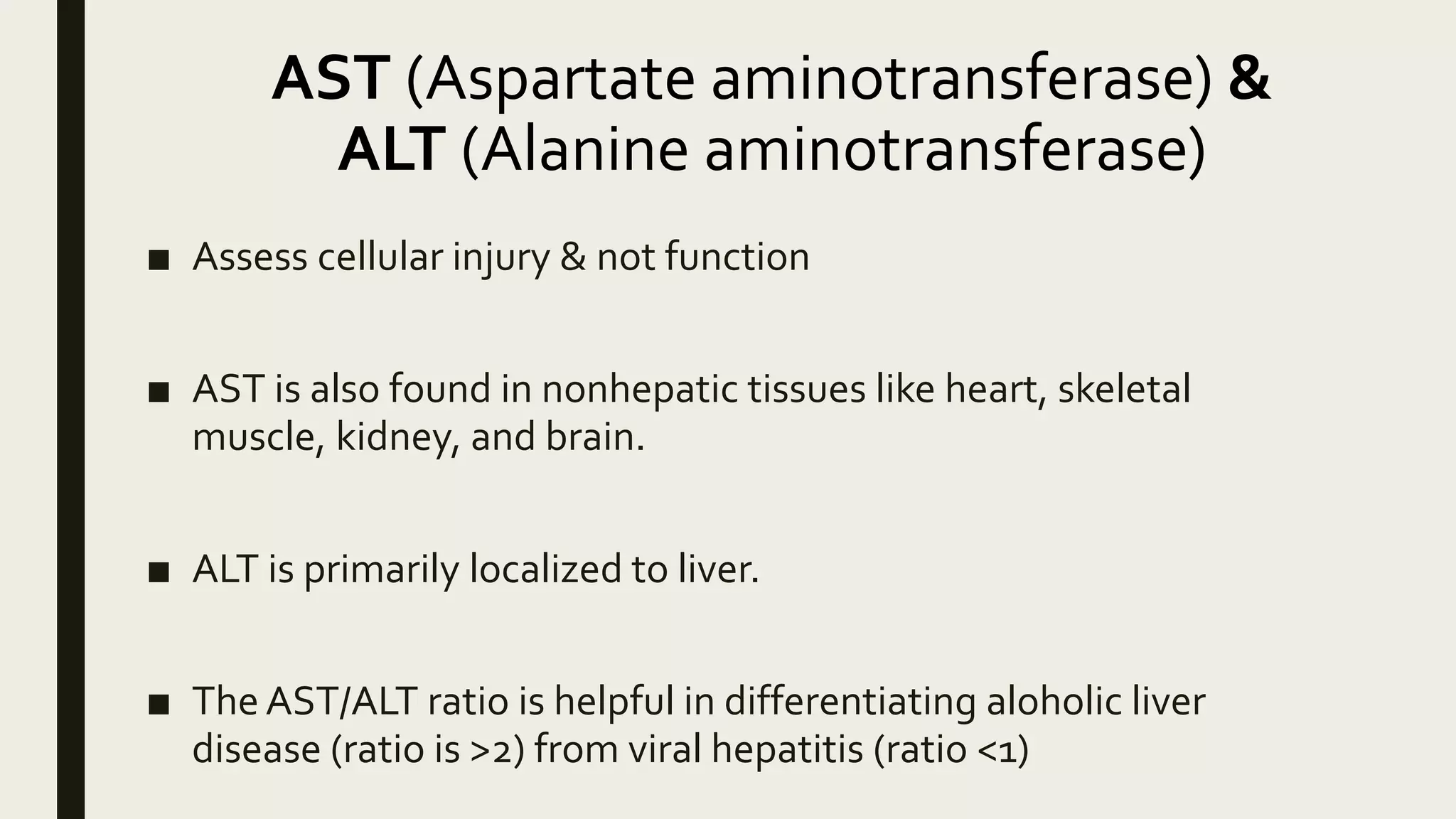 AST (Aspartate aminotransferase) &
ALT (Alanine aminotransferase)
■ Assess cellular injury & not function
■ AST is also found in nonhepatic tissues like heart, skeletal
muscle, kidney, and brain.
■ ALT is primarily localized to liver.
■ The AST/ALT ratio is helpful in differentiating aloholic liver
disease (ratio is >2) from viral hepatitis (ratio <1)
 