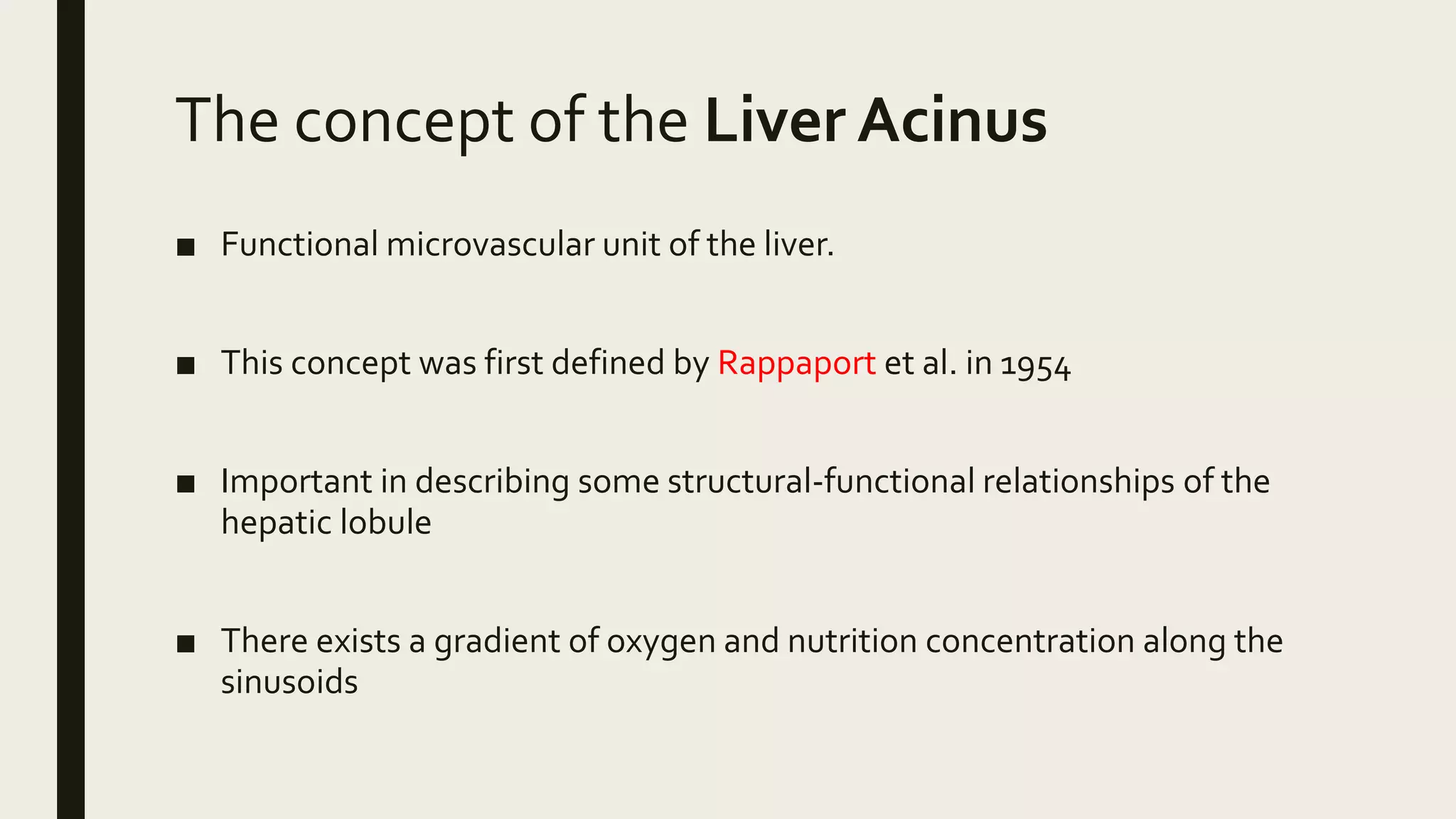 The concept of the Liver Acinus
■ Functional microvascular unit of the liver.
■ This concept was first defined by Rappaport et al. in 1954
■ Important in describing some structural-functional relationships of the
hepatic lobule
■ There exists a gradient of oxygen and nutrition concentration along the
sinusoids
 