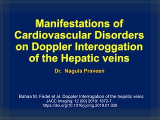 Manifestations of
Cardiovascular Disorders
on Doppler Interoggation
of the Hepatic veins
Bahaa M. Fadel et al. Doppler Interrogation of the hepatic veins
JACC Imaging; 12 (09) 2019: 1872-7.
https://doi.org/10.1016/j.jcmg.2019.01.028
Dr. Nagula Praveen
 