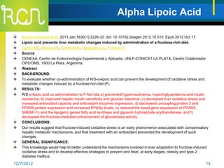 Alpha Lipoic Acid

   Biochim Biophys Acta. 2013 Jan;1830(1):2226-32. doi: 10.1016/j.bbagen.2012.10.010. Epub 2012 Oct 17.
   Lipoic acid prevents liver metabolic changes induced by administration of a fructose-rich diet.
   Castro MC, Massa ML, Schinella G, Gagliardino JJ, Francini F.
   Source
   CENEXA, Centro de Endocrinología Experimental y Aplicada, UNLP-CONICET LA PLATA, Centro Colaborador
    OPS/OMS, 1900 La Plata, Argentina.
   Abstract
   BACKGROUND:
   To evaluate whether co-administration of R/S-α-lipoic acid can prevent the development of oxidative stress and
    metabolic changes induced by a fructose-rich diet (F).
   RESULTS:
   R/S-α-lipoic acid co-administration to F-fed rats a) prevented hyperinsulinemia, hypertriglyceridemia and insulin
    resistance, b) improved hepatic insulin sensitivity and glucose tolerance, c) decreased liver oxidative stress and
    increased antioxidant capacity and antioxidant enzymes expression, d) decreased uncoupling protein 2 and
    PPARδ protein expression and increased PPARγ levels, e) restored the basal gene expression of PPARδ,
    SREBP-1c and the lipogenic genes fatty acid synthase and glycerol-3-phosphate acyltransferase, and f)
    decreased the fructose-mediated enhancement of glucokinase activity.
   CONCLUSIONS:
   Our results suggest that fructose-induced oxidative stress is an early phenomenon associated with compensatory
    hepatic metabolic mechanisms, and that treatment with an antioxidant prevented the development of such
    changes.
   GENERAL SIGNIFICANCE:
   This knowledge would help to better understand the mechanisms involved in liver adaptation to fructose-induced
    oxidative stress and to develop effective strategies to prevent and treat, at early stages, obesity and type 2
    diabetes mellitus.

12/7/2012                                                                                                           14
 