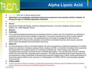 Alpha Lipoic Acid

   Eur J Nutr. 2012 Oct 12. [Epub ahead of print]
   Alpha-lipoic acid upregulates antioxidant enzyme gene expression and enzymatic activity in diabetic rat
    kidneys through an O-GlcNAc-dependent mechanism.
   Arambašić J, Mihailović M, Uskoković A, Dinić S, Grdović N, Marković J, Poznanović G, Bajec D, Vidaković M.
   Source
   Department of Molecular Biology, Institute for Biological Research, University of Belgrade, Bulevar despota
    Stefana 142, 10060, Belgrade, Serbia.
   Abstract
   PURPOSE:
   The combined hyperglycemia lowering and antioxidant actions of α-lipoic acid (LA) contribute to its usefulness in
    preventing renal injury and other diabetic complications. The precise mechanisms by which LA alters diabetic
    oxidative renal injury are not known. We hypothesized that LA through its hypoglycemic effect lowers O-
    GlcNAcylation which influences the expression and activities of antioxidant enzymes which assume important
    roles in preventing diabetes-induced oxidative renal injury.
   RESULTS:
   An improved glycemic status of LA-treated diabetic rats was accompanied by a significant suppression of oxidative
    stress and a reduction of oxidative damage of lipids, proteins and DNA. LA treatment normalized CuZn-superoxide
    dismutase (SOD) and catalase activities in renal tissue of diabetic rats. These changes were allied with
    upregulated gene expression and lower levels of O-GlcNA glycosylation. The accompanying increase in MnSOD
    activity was only linked with upregulated gene expression. The observed antioxidant enzyme gene regulation was
    accompanied by nuclear translocation of Nuclear factor-erythroid-2-related factor 2 (Nrf2), enhanced expression of
    heat shock proteins (HSPs) and by reduction in O-GlcNAcylation of HSP90, HSP70, and extracellular regulated
    kinase and p38.
   CONCLUSION:
   α-Lipoic acid administration activates a coordinated cytoprotective response against diabetes-induced oxidative
    injury in kidney tissue through an O-GlcNAc-dependent mechanism
12/7/2012                                                                                                          15
 