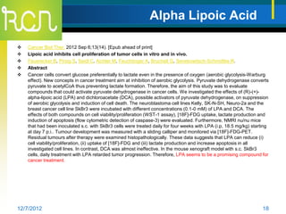 Alpha Lipoic Acid

   Cancer Biol Ther. 2012 Sep 6;13(14). [Epub ahead of print]
   Lipoic acid inhibits cell proliferation of tumor cells in vitro and in vivo.
   Feuerecker B, Pirsig S, Seidl C, Aichler M, Feuchtinger A, Bruchelt G, Senekowitsch-Schmidtke R.
   Abstract
   Cancer cells convert glucose preferentially to lactate even in the presence of oxygen (aerobic glycolysis-Warburg
    effect). New concepts in cancer treatment aim at inhibition of aerobic glycolysis. Pyruvate dehydrogenase converts
    pyruvate to acetylCoA thus preventing lactate formation. Therefore, the aim of this study was to evaluate
    compounds that could activate pyruvate dehydrogenase in cancer cells. We investigated the effects of (R)-(+)-
    alpha-lipoic acid (LPA) and dichloroacetate (DCA), possible activators of pyruvate dehydrogenase, on suppression
    of aerobic glycolysis and induction of cell death. The neuroblastoma cell lines Kelly, SK-N-SH, Neuro-2a and the
    breast cancer cell line SkBr3 were incubated with different concentrations (0.1-0 mM) of LPA and DCA. The
    effects of both compounds on cell viability/proliferation (WST-1 assay), [18F]-FDG uptake, lactate production and
    induction of apoptosis (flow cytometric detection of caspase-3) were evaluated. Furthermore, NMRI nu/nu mice
    that had been inoculated s.c. with SkBr3 cells were treated daily for four weeks with LPA (i.p, 18.5 mg/kg) starting
    at day 7 p.i.. Tumour development was measured with a sliding calliper and monitored via [18F]-FDG-PET.
    Residual tumours after therapy were examined histopathologically. These data suggests that LPA can reduce (i)
    cell viability/proliferation, (ii) uptake of [18F]-FDG and (iii) lactate production and increase apoptosis in all
    investigated cell lines. In contrast, DCA was almost ineffective. In the mouse xenograft model with s.c. SkBr3
    cells, daily treatment with LPA retarded tumor progression. Therefore, LPA seems to be a promising compound for
    cancer treatment.




12/7/2012                                                                                                            18
 