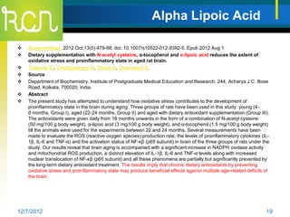 Alpha Lipoic Acid

   Biogerontology. 2012 Oct;13(5):479-88. doi: 10.1007/s10522-012-9392-5. Epub 2012 Aug 1.
   Dietary supplementation with N-acetyl cysteine, α-tocopherol and α-lipoic acid reduces the extent of
    oxidative stress and proinflammatory state in aged rat brain.
   Thakurta IG, Chattopadhyay M, Ghosh A, Chakrabarti S.
   Source
   Department of Biochemistry, Institute of Postgraduate Medical Education and Research, 244, Acharya J.C. Bose
    Road, Kolkata, 700020, India.
   Abstract
   The present study has attempted to understand how oxidative stress contributes to the development of
    proinflammatory state in the brain during aging. Three groups of rats have been used in this study: young (4-
    6 months, Group I), aged (22-24 months, Group II) and aged with dietary antioxidant supplementation (Group III).
    The antioxidants were given daily from 18 months onwards in the form of a combination of N-acetyl cysteine
    (50 mg/100 g body weight), α-lipoic acid (3 mg/100 g body weight), and α-tocopherol (1.5 mg/100 g body weight)
    till the animals were used for the experiments between 22 and 24 months. Several measurements have been
    made to evaluate the ROS (reactive oxygen species) production rate, the levels of proinflammatory cytokines (IL-
    1β, IL-6 and TNF-α) and the activation status of NF-κβ (p65 subunit) in brain of the three groups of rats under the
    study. Our results reveal that brain aging is accompanied with a significant increase in NADPH oxidase activity
    and mitochondrial ROS production, a distinct elevation of IL-1β, IL-6 and TNF-α levels along with increased
    nuclear translocation of NF-κβ (p65 subunit) and all these phenomena are partially but significantly prevented by
    the long-term dietary antioxidant treatment. The results imply that chronic dietary antioxidants by preventing
    oxidative stress and proinflammatory state may produce beneficial effects against multiple age-related deficits of
    the brain.




12/7/2012                                                                                                            19
 