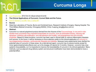 Curcuma Longa

   Curr Pharm Des. 2012 Oct 23. [Epub ahead of print]
   The Clinical Applications of Curcumin: Current State and the Future.
   Fan X, Zhang C, Liu DB, Yan J, Liang HP.
   Source
   State Key Laboratory of Trauma, Burns and Combined Injury, Research Institute of Surgery, Daping Hospital, The
    Third Military Medical University, Chongqing 400042, China. huaping_liang@yahoo.com.cn.
   Abstract
   Curcumin is a natural polyphenol product derived from the rhizome of the Curcuma longa. In vivo and in vitro
    studies have uncovered many important bioactivities of curcumin, such as antioxidant activity, inducing cell
    apoptosis, inhibiting cell proliferation, anti-cell adhesion and motility, anti-angiogenesis and anti-microbe
    properties. Based on these functions, curcumin has been used in clinical trials on various inflammatory diseases
    and cancers. In the future, it will be necessary to focus attention partly on the clinical application of curcumin in
    neurodegenerative diseases, cardiovascular diseases and diabetes, because many experiments have clarified the
    potential value of curcumin in these areas. As a diet-derived agent, curcumin has no severe toxicity except for
    minor gastrointestinal side effects even up to the dosage of 8 grams for 3 months. However, curcumin has a low
    systemic bioavailability, so it is imperative to improve the bioavailability of curcumin in its clinical application. Many
    methods, such as adjuvant drug delivery system and structural modification have been demonstrated to have a
    potential effect.




12/7/2012                                                                                                                  21
 