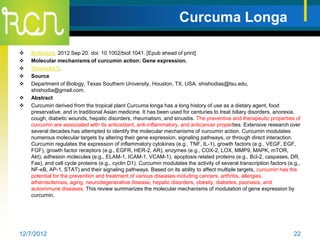 Curcuma Longa

   Biofactors. 2012 Sep 20. doi: 10.1002/biof.1041. [Epub ahead of print]
   Molecular mechanisms of curcumin action: Gene expression.
   Shishodia S.
   Source
   Department of Biology, Texas Southern University, Houston, TX, USA. shishodias@tsu.edu,
    shishodia@gmail.com.
   Abstract
   Curcumin derived from the tropical plant Curcuma longa has a long history of use as a dietary agent, food
    preservative, and in traditional Asian medicine. It has been used for centuries to treat biliary disorders, anorexia,
    cough, diabetic wounds, hepatic disorders, rheumatism, and sinusitis. The preventive and therapeutic properties of
    curcumin are associated with its antioxidant, anti-inflammatory, and anticancer properties. Extensive research over
    several decades has attempted to identify the molecular mechanisms of curcumin action. Curcumin modulates
    numerous molecular targets by altering their gene expression, signaling pathways, or through direct interaction.
    Curcumin regulates the expression of inflammatory cytokines (e.g., TNF, IL-1), growth factors (e.g., VEGF, EGF,
    FGF), growth factor receptors (e.g., EGFR, HER-2, AR), enzymes (e.g., COX-2, LOX, MMP9, MAPK, mTOR,
    Akt), adhesion molecules (e.g., ELAM-1, ICAM-1, VCAM-1), apoptosis related proteins (e.g., Bcl-2, caspases, DR,
    Fas), and cell cycle proteins (e.g., cyclin D1). Curcumin modulates the activity of several transcription factors (e.g.,
    NF-κB, AP-1, STAT) and their signaling pathways. Based on its ability to affect multiple targets, curcumin has the
    potential for the prevention and treatment of various diseases including cancers, arthritis, allergies,
    atherosclerosis, aging, neurodegenerative disease, hepatic disorders, obesity, diabetes, psoriasis, and
    autoimmune diseases. This review summarizes the molecular mechanisms of modulation of gene expression by
    curcumin.




12/7/2012                                                                                                                22
 
