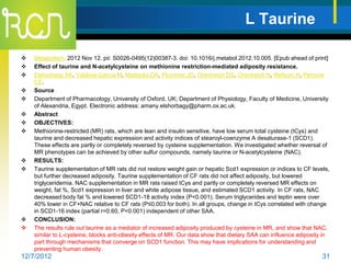 L Taurine

   Metabolism. 2012 Nov 12. pii: S0026-0495(12)00387-3. doi: 10.1016/j.metabol.2012.10.005. [Epub ahead of print]
   Effect of taurine and N-acetylcysteine on methionine restriction-mediated adiposity resistance.
   Elshorbagy AK, Valdivia-Garcia M, Mattocks DA, Plummer JD, Orentreich DS, Orentreich N, Refsum H, Perrone
    CE.
   Source
   Department of Pharmacology, University of Oxford, UK; Department of Physiology, Faculty of Medicine, University
    of Alexandria, Egypt. Electronic address: amany.elshorbagy@pharm.ox.ac.uk.
   Abstract
   OBJECTIVES:
   Methionine-restricted (MR) rats, which are lean and insulin sensitive, have low serum total cysteine (tCys) and
    taurine and decreased hepatic expression and activity indices of stearoyl-coenzyme A desaturase-1 (SCD1).
    These effects are partly or completely reversed by cysteine supplementation. We investigated whether reversal of
    MR phenotypes can be achieved by other sulfur compounds, namely taurine or N-acetylcysteine (NAC).
   RESULTS:
   Taurine supplementation of MR rats did not restore weight gain or hepatic Scd1 expression or indices to CF levels,
    but further decreased adiposity. Taurine supplementation of CF rats did not affect adiposity, but lowered
    triglyceridemia. NAC supplementation in MR rats raised tCys and partly or completely reversed MR effects on
    weight, fat %, Scd1 expression in liver and white adipose tissue, and estimated SCD1 activity. In CF rats, NAC
    decreased body fat % and lowered SCD1-18 activity index (P<0.001). Serum triglycerides and leptin were over
    40% lower in CF+NAC relative to CF rats (P≤0.003 for both). In all groups, change in tCys correlated with change
    in SCD1-16 index (partial r=0.60, P<0.001) independent of other SAA.
   CONCLUSION:
   The results rule out taurine as a mediator of increased adiposity produced by cysteine in MR, and show that NAC,
    similar to L-cysteine, blocks anti-obesity effects of MR. Our data show that dietary SAA can influence adiposity in
    part through mechanisms that converge on SCD1 function. This may have implications for understanding and
    preventing human obesity.
12/7/2012                                                                                                           31
 