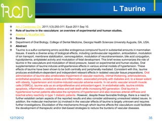 L Taurine

   Am J Cardiovasc Dis. 2011;1(3):293-311. Epub 2011 Sep 10.
   Role of taurine in the vasculature: an overview of experimental and human studies.
   Abebe W, Mozaffari MS.
   Source
   Department of Oral Biology, College of Dental Medicine, Georgia Health Sciences University Augusta, GA, USA.
   Abstract
   Taurine is a sulfur-containing amino acid-like endogenous compound found in substantial amounts in mammalian
    tissues. It exerts a diverse array of biological effects, including cardiovascular regulation, antioxidation, modulation
    of ion transport, membrane stabilization, osmoregulation, modulation of neurotransmission, bile acid conjugation,
    hypolipidemia, antiplatelet activity and modulation of fetal development. This brief review summarizes the role of
    taurine in the vasculature and modulation of blood pressure, based on experimental and human studies. Oral
    supplementation of taurine induces antihypertensive effects in various animal models of hypertension. These
    effects of taurine have been shown to be both centrally and peripherally mediated. Consistent with this, taurine
    produces endothelium-dependent and independent relaxant effects in isolated vascular tissue preparations. Oral
    administration of taurine also ameliorates impairment of vascular reactivity, intimal thickening, arteriosclerosis,
    endothelial apoptosis, oxidative stress and inflammation, associated primarily with diabetes and, to a lesser extent
    with obesity, hypertension and nicotine-induced vascular adverse events. In rat aortic vascular smooth muscle
    cells (VSMCs), taurine acts as an antiproliferative and antioxidant agent. In endothelial cells, taurine inhibits
    apoptosis, inflammation, oxidative stress and cell death while increasing NO generation. Oral taurine in
    hypertensive human patients alleviates the symptoms of hypertension and also reverses arterial stiffness and
    brachial artery reactivity in type 1 diabetic patients. However, despite these favorable findings, there is a need to
    further establish certain aspects of the reported results and also consider addressing unresolved related issues. In
    addition, the molecular mechanism (s) involved in the vascular effects of taurine is largely unknown and requires
    further investigations. Elucidation of the mechanisms through which taurine affects the vasculature could facilitate
    the development of therapeutic and/or diet-based strategies to reduce the burdens of vascular diseases.


12/7/2012                                                                                                                35
 