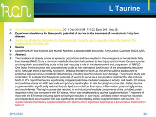 L Taurine

   Am J Physiol Regul Integr Comp Physiol. 2011 Dec;301(6):R1710-22. Epub 2011 Sep 28.
   Experimental evidence for therapeutic potential of taurine in the treatment of nonalcoholic fatty liver
    disease.
   Gentile CL, Nivala AM, Gonzales JC, Pfaffenbach KT, Wang D, Wei Y, Jiang H, Orlicky DJ, Petersen DR,
    Pagliassotti MJ, Maclean KN.
   Source
   Department of Food Science and Human Nutrition, Colorado State University, Fort Collins, Colorado 80523, USA.
   Abstract
   The incidence of obesity is now at epidemic proportions and has resulted in the emergence of nonalcoholic fatty
    liver disease (NAFLD) as a common metabolic disorder that can lead to liver injury and cirrhosis. Excess sucrose
    and long-chain saturated fatty acids in the diet may play a role in the development and progression of NAFLD.
    One factor linking sucrose and saturated fatty acids to liver damage is dysfunction of the endoplasmic reticulum
    (ER). Although there is currently no proven, effective therapy for NAFLD, the amino sulfonic acid taurine is
    protective against various metabolic disturbances, including alcohol-induced liver damage. The present study was
    undertaken to evaluate the therapeutic potential of taurine to serve as a preventative treatment for diet-induced
    NAFLD. We report that taurine significantly mitigated palmitate-mediated caspase-3 activity, cell death, ER stress,
    and oxidative stress in H4IIE liver cells and primary hepatocytes. In rats fed a high-sucrose diet, dietary taurine
    supplementation significantly reduced hepatic lipid accumulation, liver injury, inflammation, plasma triglycerides,
    and insulin levels. The high-sucrose diet resulted in an induction of multiple components of the unfolded protein
    response in the liver consistent with ER stress, which was ameliorated by taurine supplementation. Treatment of
    mice with the ER stress-inducing agent tunicamycin resulted in liver injury, unfolded protein response induction,
    and hepatic lipid accumulation that was significantly ameliorated by dietary supplementation with taurine. Our
    results indicate that dietary supplementation with taurine offers significant potential as a preventative treatment for
    NAFLD.


12/7/2012                                                                                                               36
 