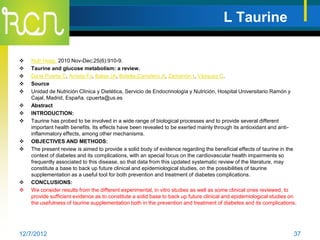 L Taurine

   Nutr Hosp. 2010 Nov-Dec;25(6):910-9.
   Taurine and glucose metabolism: a review.
   De la Puerta C, Arrieta FJ, Balsa JA, Botella-Carretero JI, Zamarrón I, Vázquez C.
   Source
   Unidad de Nutrición Clínica y Dietética, Servicio de Endocrinología y Nutrición, Hospital Universitario Ramón y
    Cajal, Madrid, España. cpuerta@us.es
   Abstract
   INTRODUCTION:
   Taurine has probed to be involved in a wide range of biological processes and to provide several different
    important health benefits. Its effects have been revealed to be exerted mainly through its antioxidant and anti-
    inflammatory effects, among other mechanisms.
   OBJECTIVES AND METHODS:
   The present review is aimed to provide a solid body of evidence regarding the beneficial effects of taurine in the
    context of diabetes and its complications, with an special focus on the cardiovascular health impairments so
    frequently associated to this disease, so that data from this updated systematic review of the literature, may
    constitute a base to back up future clinical and epidemiological studies, on the possibilities of taurine
    supplementation as a useful tool for both prevention and treatment of diabetes complications.
   CONCLUSIONS:
   We consider results from the different experimental, in vitro studies as well as some clinical ones reviewed, to
    provide sufficient evidence as to constitute a solid base to back up future clinical and epidemiological studies on
    the usefulness of taurine supplementation both in the prevention and treatment of diabetes and its complications.




12/7/2012                                                                                                            37
 