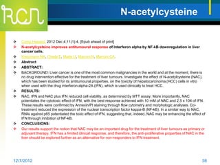 N-acetylcysteine

   Comp Hepatol. 2012 Dec 4;11(1):4. [Epub ahead of print]
   N-acetylcysteine improves antitumoural response of Interferon alpha by NF-kB downregulation in liver
    cancer cells.
   Kretzmann NA, Chiela E, Matte U, Marroni N, Marroni CA.
   Abstract
   ABSTRACT:
   BACKGROUND: Liver cancer is one of the most common malignancies in the world and at the moment, there is
    no drug intervention effective for the treatment of liver tumours. Investigate the effect of N-acetylcysteine (NAC),
    which has been studied for its antitumoural properties, on the toxicity of hepatocarcinoma (HCC) cells in vitro
    when used with the drug interferon alpha-2A (IFN), which is used clinically to treat HCC.
   RESULTS:
   NAC, IFN and NAC plus IFN reduced cell viability, as determined by MTT assay. More importantly, NAC
    potentiates the cytotoxic effect of IFN, with the best response achieved with 10 mM of NAC and 2.5 x 104 of IFN.
    These results were confirmed by Annexin/PI staining through flow cytometry and morphologic analyses. Co-
    treatment reduced the expression of the nuclear transcription factor kappa-B (NF-kB). In a similar way to NAC,
    RNAi against p65 potentiated the toxic effect of IFN, suggesting that, indeed, NAC may be enhancing the effect of
    IFN through inhibition of NF-kB.
   CONCLUSIONS:
   Our results support the notion that NAC may be an important drug for the treatment of liver tumours as primary or
    adjuvant therapy. IFN has a limited clinical response, and therefore, the anti-proliferative properties of NAC in the
    liver should be explored further as an alternative for non-responders to IFN treatment.




12/7/2012                                                                                                              38
 
