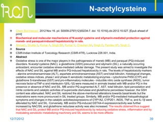 N-acetylcysteine

   Chem Biol Interact. 2012 Nov 16. pii: S0009-2797(12)00234-7. doi: 10.1016/j.cbi.2012.10.027. [Epub ahead of
    print]
   Biochemical and molecular mechanisms of N-acetyl cysteine and silymarin-mediated protection against
    maneb- and paraquat-induced hepatotoxicity in rats.
   Ahmad I, Shukla S, Kumar A, Singh BK, Kumar V, Chauhan AK, Singh D, Pandey HP, Singh C.
   Source
   CSIR-Indian Institute of Toxicology Research (CSIR-IITR), Lucknow 226 001, India.
   Abstract
   Oxidative stress is one of the major players in the pathogenesis of maneb (MB) and paraquat (PQ)-induced
    disorders. N-acetyl cysteine (NAC), a glutathione (GSH) precursor and silymarin (SIL), a naturally occurring
    antioxidant, encounter oxidative stress-mediated cellular damage. The present study was aimed to investigate the
    effects of NAC and SIL against MB and/or PQ-induced hepatotoxicity in rats. The levels of hepatotoxicity markers
    - alanine aminotransaminase (ALT), aspartate aminotransaminase (AST) and total bilirubin, histological changes,
    oxidative stress indices, phase I and phase II xenobiotic metabolizing enzymes - cytochrome P450 (CYP) and
    glutathione S-transferase (GST) and pro-inflammatory molecules - inducible nitric oxide synthase (iNOS), tumor
    necrosis factor-α/TNF-α and interleukin-1β/IL-1β) were measured in animals treated with MB and/or PQ in the
    presence or absence of NAC and SIL. MB and/or PQ augmented ALT, AST, total bilirubin, lipid peroxidation and
    nitrite contents and catalytic activities of superoxide dismutase and glutathione peroxidase however, the GSH
    content was attenuated. NAC and SIL restored the above-mentioned alterations towards basal levels but the
    restorations were more pronounced in SIL treated groups. Similarly, MB and/or PQ-mediated histopathological
    symptoms and changes in the catalytic activities/expressions of CYP1A2, CYP2E1, iNOS, TNF-α, and IL-1β were
    alleviated by NAC and SIL. Conversely, MB and/or PQ-induced GSTA4-4 expression/activity was further
    increased by NAC/SIL and glutathione reductase activity was also increased. The results obtained thus suggest
    that NAC and SIL protect MB and/or PQ-induced hepatotoxicity by reducing oxidative stress, inflammation and by
    modulating xenobiotic metabolizing machinery and SIL seems to be more effectiv

12/7/2012                                                                                                         39
 
