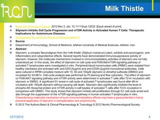 Milk Thistle

   Basic Clin Pharmacol Toxicol. 2012 Nov 2. doi: 10.1111/bcpt.12032. [Epub ahead of print]
   Silymarin Inhibits Cell Cycle Progression and mTOR Activity in Activated Human T Cells: Therapeutic
    Implications for Autoimmune Diseases.
   Gharagozloo M, Javid EN, Rezaei A, Mousavizadeh K.
   Source
   Department of Immunology, School of Medicine, Isfahan University of Medical Sciences, Isfahan, Iran.
   Abstract
   Silymarin, a complex flavonolignan from the 'milk thistle' (Silybum marianum) plant, exhibits anti-carcinogenic, anti-
    inflammatory and cytoprotective effects. Several reports have demonstrated immunosuppressive activity of
    silymarin; however, the molecular mechanisms involved in immunomodulatory activities of silymarin are not fully
    understood yet. In this study, the effect of silymarin on cell cycle and PI3K/Akt/mTOR signaling pathway of
    activated T lymphocytes were investigated in vitro. Peripheral blood mononuclear cells (PBMC) were isolated from
    healthy volunteers and activated with anti-CD3 (5μg/ml) and anti-CD28 (2μg/ml) monoclonal antibodies. Cells
    were cultured in RPMI complete medium with 10, 50 and 100μM silymarin or dimethyl sulfoxide (DMSO) and
    incubated for 24-96 hr. Cell cycle analysis was performed by PI staining and flow cytometry. The effect of silymarin
    on PI3K/AKT signaling pathway and mTOR activity were determined in activated T cells after 72-hr incubation with
    silymarin or DMSO. A significant G1 arrest in cell cycle of activated T lymphocytes was found after 96-hr
    incubation with 100μM silymarin without causing cell death. Silymarin also significantly inhibited the level of
    phospho-S6 ribosomal protein and mTOR activity in cell lysates of activated T cells after 72-hr incubation in
    comparison with DMSO. This study shows that silymarin inhibits cell proliferation through G1 cell cycle arrest and
    also through the suppression of the mTOR signaling pathway in human activated T lymphocytes in vitro.
    Characterizing molecular mechanism of such immunomodulatory effects may have a great potential in future
    practical application of silymarin in transplantation and autoimmunity.
   © 2012 The Authors Basic & Clinical Pharmacology & Toxicology © 2012 Nordic Pharmacological Society.



12/7/2012                                                                                                               4
 