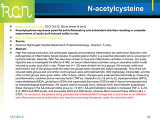 N-acetylcysteine

   Scand J Clin Lab Invest. 2012 Oct 30. [Epub ahead of print]
   N-acetylcysteine expresses powerful anti-inflammatory and antioxidant activities resulting in complete
    improvement of acetic acid-induced colitis in rats.
   Uraz S, Tahan G, Aytekin H, Tahan V.
   Source
   Florence Nightingale Hospital Department of Gastroenterology , Istanbul , Turkey.
   Abstract
   High free radical production, low antioxidant capacity and excessive inflammation are well known features in the
    pathogenesis of inflammatory bowel disease. N-acetylcysteine (NAC) is a powerful antioxidant and a scavenger of
    hydroxyl radicals. Recently, NAC has also been shown to have anti-inflammatory activities in tissues. Our study
    objective was to investigate the effects of NAC on tissue inflammatory activities using an ulcerative colitis model
    induced by acetic acid (AA) in rats. Wistar rats (n = 32) were divided into four groups. AA-induced colitis was
    performed in two of the groups while the other two groups were injected with saline intrarectally. One of the AA-
    induced colitis groups and one of the control groups were administered NAC (500 mg/kg/day) intrarectally, and the
    other control groups were given saline. After 4 days, colonic changes were evaluated biochemically by measuring
    proinflammatory cytokines [tumor necrosis factor (TNF)-α, interleukin (IL)-1β and IL-6], myeloperoxidase (MPO),
    malondialdehyde (MDA), glutathione (GSH) and superoxide dismutase (SOD) levels in tissue homogenates and
    by histopathological examination. AA caused colonic mucosal injury, whereas NAC administration suppressed
    these changes in the AA-induced colitis group (p < 0.001). AA-administration resulted in increased TNF-α, IL-1β,
    IL-6, MPO and MDA levels, and decreased GSH and SOD levels, whereas NAC reversed these effects (all p <
    0.001). In conclusion, the present study proposes that intrarectal NAC therapy has a dual action as an effective
    anti-inflammatory and an antioxidant, and may be a promising therapeutic option for ulcerative colitis.




12/7/2012                                                                                                           40
 
