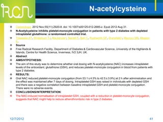 N-acetylcysteine

   Diabetologia. 2012 Nov;55(11):2920-8. doi: 10.1007/s00125-012-2685-z. Epub 2012 Aug 31.
   N-Acetylcysteine inhibits platelet-monocyte conjugation in patients with type 2 diabetes with depleted
    intraplatelet glutathione: a randomised controlled trial.
   Treweeke AT, Winterburn TJ, Mackenzie I, Barrett F, Barr C, Rushworth GF, Dransfield I, Macrury SM, Megson
    IL.
   Source
   Free Radical Research Facility, Department of Diabetes & Cardiovascular Science, University of the Highlands &
    Islands, Centre for Health Science, Inverness, IV2 3JH, UK.
   Abstract
   AIMS/HYPOTHESIS:
   The aim of this study was to determine whether oral dosing with N-acetylcysteine (NAC) increases intraplatelet
    levels of the antioxidant, glutathione (GSH), and reduces platelet-monocyte conjugation in blood from patients with
    type 2 diabetes.
   RESULTS:
   Oral NAC reduced platelet-monocyte conjugation (from 53.1 ± 4.5% to 42.5 ± 3.9%) at 2 h after administration and
    the effect was maintained after 7 days of dosing. Intraplatelet GSH was raised in individuals with depleted GSH
    and there was a negative correlation between baseline intraplatelet GSH and platelet-monocyte conjugation.
    There were no adverse events.
   CONCLUSIONS/INTERPRETATION:
   The NAC-induced normalisation of intraplatelet GSH, coupled with a reduction in platelet-monocyte conjugation,
    suggests that NAC might help to reduce atherothrombotic risk in type 2 diabetes.




12/7/2012                                                                                                           41
 